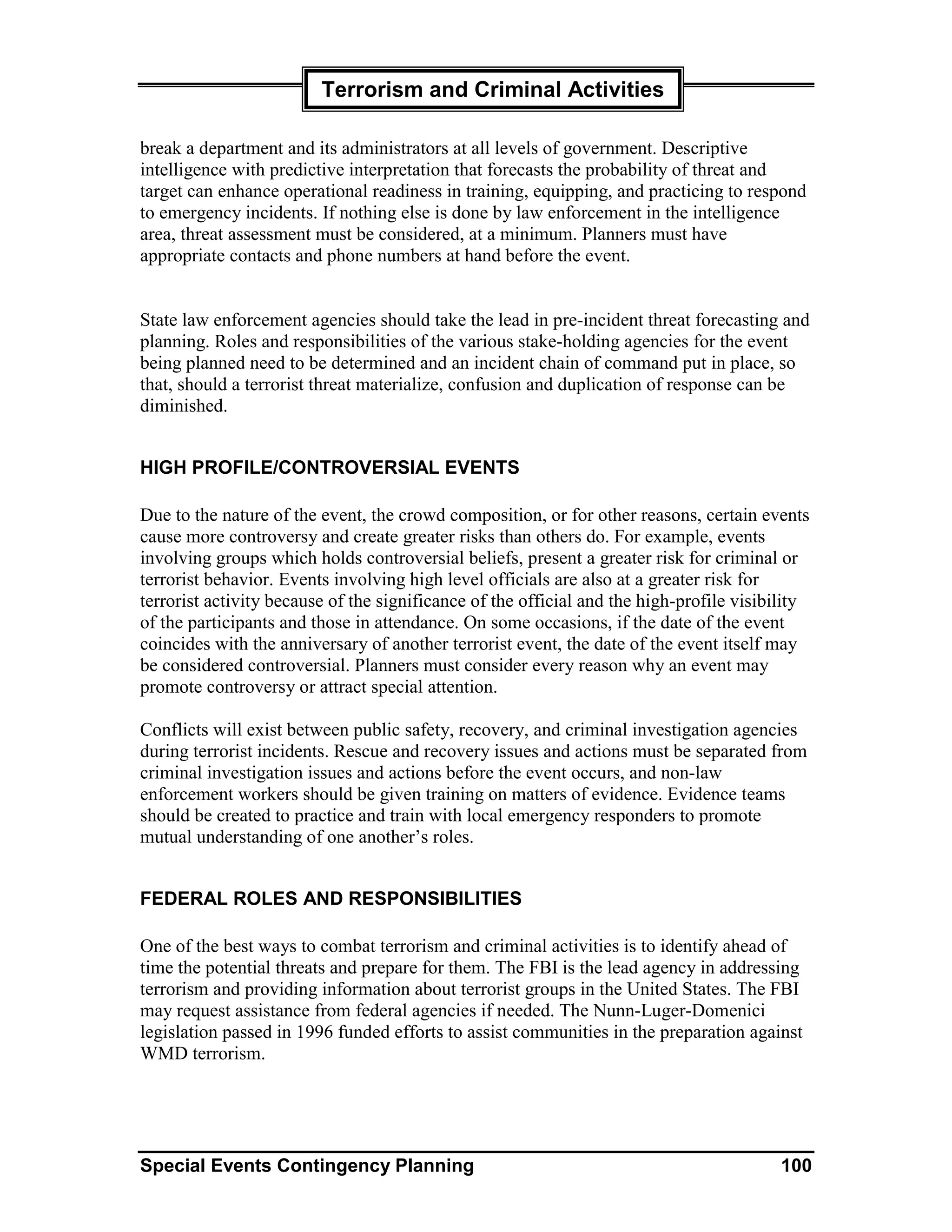 Terrorism and Criminal Activities

break a department and its administrators at all levels of government. Descriptive
intelligence with predictive interpretation that forecasts the probability of threat and
target can enhance operational readiness in training, equipping, and practicing to respond
to emergency incidents. If nothing else is done by law enforcement in the intelligence
area, threat assessment must be considered, at a minimum. Planners must have
appropriate contacts and phone numbers at hand before the event.


State law enforcement agencies should take the lead in pre-incident threat forecasting and
planning. Roles and responsibilities of the various stake-holding agencies for the event
being planned need to be determined and an incident chain of command put in place, so
that, should a terrorist threat materialize, confusion and duplication of response can be
diminished.


HIGH PROFILE/CONTROVERSIAL EVENTS

Due to the nature of the event, the crowd composition, or for other reasons, certain events
cause more controversy and create greater risks than others do. For example, events
involving groups which holds controversial beliefs, present a greater risk for criminal or
terrorist behavior. Events involving high level officials are also at a greater risk for
terrorist activity because of the significance of the official and the high-profile visibility
of the participants and those in attendance. On some occasions, if the date of the event
coincides with the anniversary of another terrorist event, the date of the event itself may
be considered controversial. Planners must consider every reason why an event may
promote controversy or attract special attention.

Conflicts will exist between public safety, recovery, and criminal investigation agencies
during terrorist incidents. Rescue and recovery issues and actions must be separated from
criminal investigation issues and actions before the event occurs, and non-law
enforcement workers should be given training on matters of evidence. Evidence teams
should be created to practice and train with local emergency responders to promote
mutual understanding of one another’s roles.


FEDERAL ROLES AND RESPONSIBILITIES

One of the best ways to combat terrorism and criminal activities is to identify ahead of
time the potential threats and prepare for them. The FBI is the lead agency in addressing
terrorism and providing information about terrorist groups in the United States. The FBI
may request assistance from federal agencies if needed. The Nunn-Luger-Domenici
legislation passed in 1996 funded efforts to assist communities in the preparation against
WMD terrorism.




Special Events Contingency Planning                                                      100
 