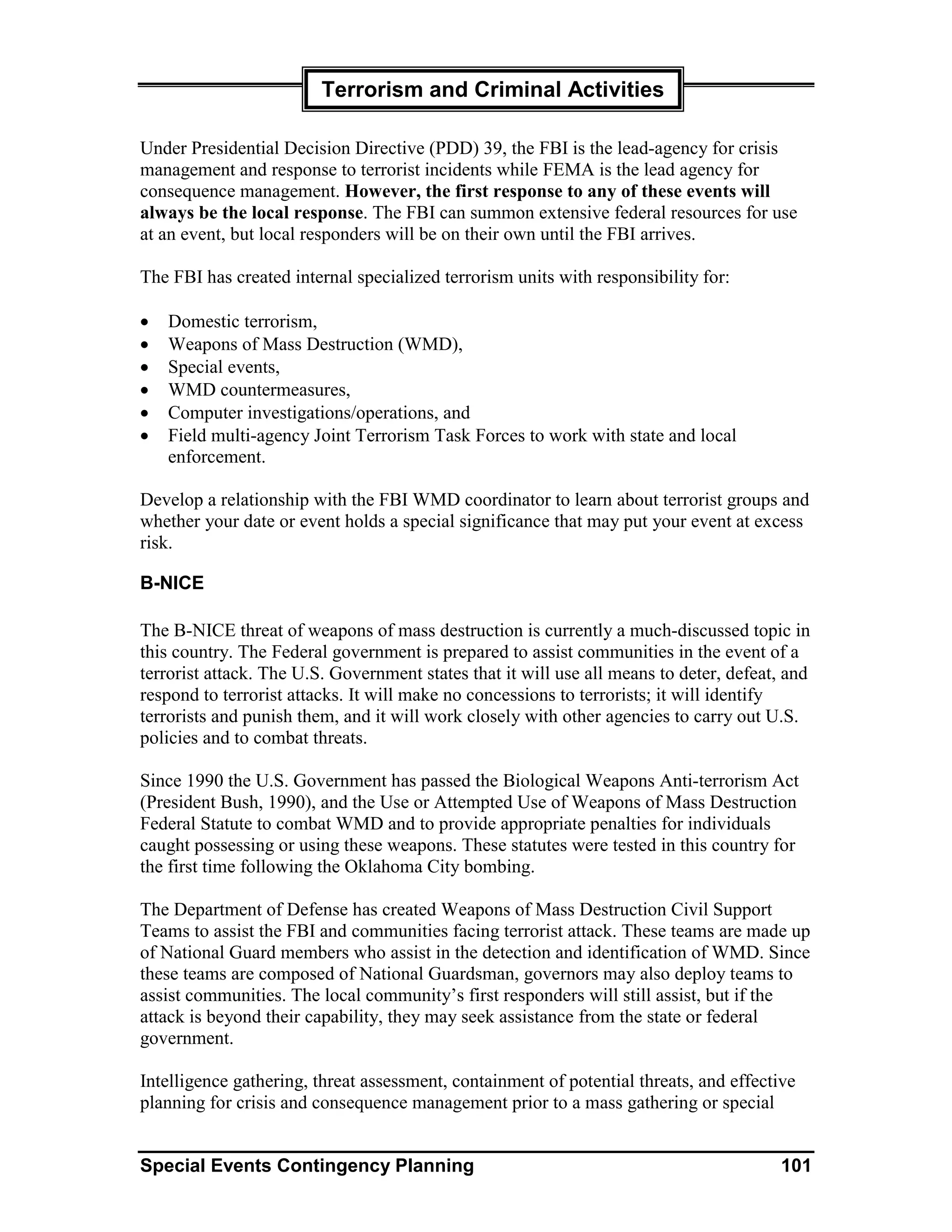 Terrorism and Criminal Activities

Under Presidential Decision Directive (PDD) 39, the FBI is the lead-agency for crisis
management and response to terrorist incidents while FEMA is the lead agency for
consequence management. However, the first response to any of these events will
always be the local response. The FBI can summon extensive federal resources for use
at an event, but local responders will be on their own until the FBI arrives.

The FBI has created internal specialized terrorism units with responsibility for:

•   Domestic terrorism,
•   Weapons of Mass Destruction (WMD),
•   Special events,
•   WMD countermeasures,
•   Computer investigations/operations, and
•   Field multi-agency Joint Terrorism Task Forces to work with state and local
    enforcement.

Develop a relationship with the FBI WMD coordinator to learn about terrorist groups and
whether your date or event holds a special significance that may put your event at excess
risk.

B-NICE

The B-NICE threat of weapons of mass destruction is currently a much-discussed topic in
this country. The Federal government is prepared to assist communities in the event of a
terrorist attack. The U.S. Government states that it will use all means to deter, defeat, and
respond to terrorist attacks. It will make no concessions to terrorists; it will identify
terrorists and punish them, and it will work closely with other agencies to carry out U.S.
policies and to combat threats.

Since 1990 the U.S. Government has passed the Biological Weapons Anti-terrorism Act
(President Bush, 1990), and the Use or Attempted Use of Weapons of Mass Destruction
Federal Statute to combat WMD and to provide appropriate penalties for individuals
caught possessing or using these weapons. These statutes were tested in this country for
the first time following the Oklahoma City bombing.

The Department of Defense has created Weapons of Mass Destruction Civil Support
Teams to assist the FBI and communities facing terrorist attack. These teams are made up
of National Guard members who assist in the detection and identification of WMD. Since
these teams are composed of National Guardsman, governors may also deploy teams to
assist communities. The local community’s first responders will still assist, but if the
attack is beyond their capability, they may seek assistance from the state or federal
government.

Intelligence gathering, threat assessment, containment of potential threats, and effective
planning for crisis and consequence management prior to a mass gathering or special


Special Events Contingency Planning                                                     101
 