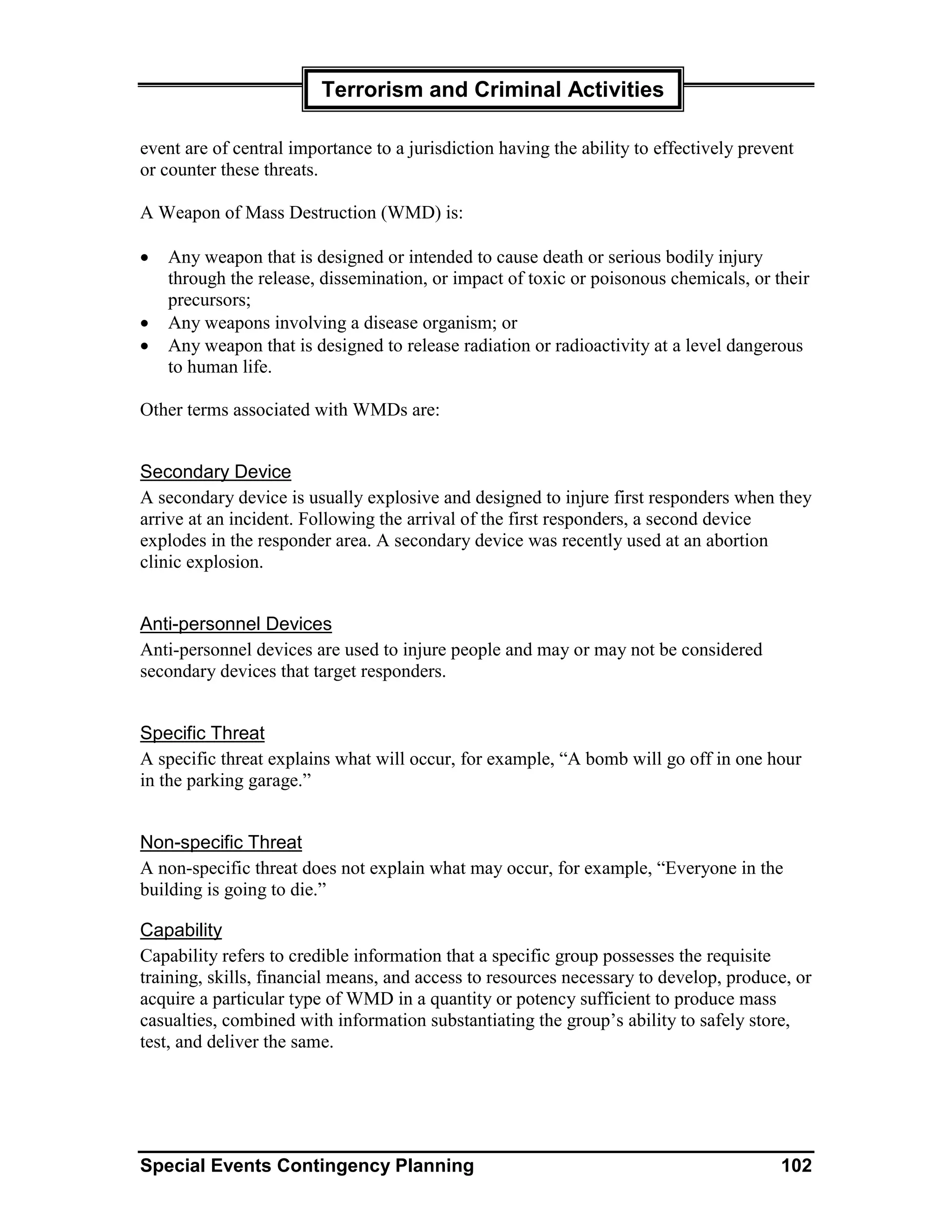 Terrorism and Criminal Activities

event are of central importance to a jurisdiction having the ability to effectively prevent
or counter these threats.

A Weapon of Mass Destruction (WMD) is:

•   Any weapon that is designed or intended to cause death or serious bodily injury
    through the release, dissemination, or impact of toxic or poisonous chemicals, or their
    precursors;
•   Any weapons involving a disease organism; or
•   Any weapon that is designed to release radiation or radioactivity at a level dangerous
    to human life.

Other terms associated with WMDs are:


Secondary Device
A secondary device is usually explosive and designed to injure first responders when they
arrive at an incident. Following the arrival of the first responders, a second device
explodes in the responder area. A secondary device was recently used at an abortion
clinic explosion.


Anti-personnel Devices
Anti-personnel devices are used to injure people and may or may not be considered
secondary devices that target responders.


Specific Threat
A specific threat explains what will occur, for example, “A bomb will go off in one hour
in the parking garage.”


Non-specific Threat
A non-specific threat does not explain what may occur, for example, “Everyone in the
building is going to die.”

Capability
Capability refers to credible information that a specific group possesses the requisite
training, skills, financial means, and access to resources necessary to develop, produce, or
acquire a particular type of WMD in a quantity or potency sufficient to produce mass
casualties, combined with information substantiating the group’s ability to safely store,
test, and deliver the same.




Special Events Contingency Planning                                                      102
 