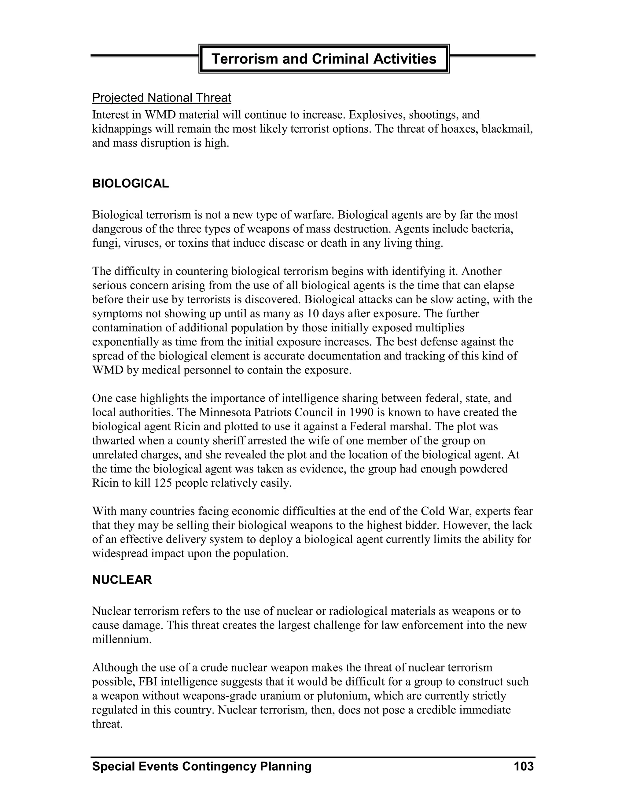 Terrorism and Criminal Activities

Projected National Threat
Interest in WMD material will continue to increase. Explosives, shootings, and
kidnappings will remain the most likely terrorist options. The threat of hoaxes, blackmail,
and mass disruption is high.


BIOLOGICAL

Biological terrorism is not a new type of warfare. Biological agents are by far the most
dangerous of the three types of weapons of mass destruction. Agents include bacteria,
fungi, viruses, or toxins that induce disease or death in any living thing.

The difficulty in countering biological terrorism begins with identifying it. Another
serious concern arising from the use of all biological agents is the time that can elapse
before their use by terrorists is discovered. Biological attacks can be slow acting, with the
symptoms not showing up until as many as 10 days after exposure. The further
contamination of additional population by those initially exposed multiplies
exponentially as time from the initial exposure increases. The best defense against the
spread of the biological element is accurate documentation and tracking of this kind of
WMD by medical personnel to contain the exposure.

One case highlights the importance of intelligence sharing between federal, state, and
local authorities. The Minnesota Patriots Council in 1990 is known to have created the
biological agent Ricin and plotted to use it against a Federal marshal. The plot was
thwarted when a county sheriff arrested the wife of one member of the group on
unrelated charges, and she revealed the plot and the location of the biological agent. At
the time the biological agent was taken as evidence, the group had enough powdered
Ricin to kill 125 people relatively easily.

With many countries facing economic difficulties at the end of the Cold War, experts fear
that they may be selling their biological weapons to the highest bidder. However, the lack
of an effective delivery system to deploy a biological agent currently limits the ability for
widespread impact upon the population.

NUCLEAR

Nuclear terrorism refers to the use of nuclear or radiological materials as weapons or to
cause damage. This threat creates the largest challenge for law enforcement into the new
millennium.

Although the use of a crude nuclear weapon makes the threat of nuclear terrorism
possible, FBI intelligence suggests that it would be difficult for a group to construct such
a weapon without weapons-grade uranium or plutonium, which are currently strictly
regulated in this country. Nuclear terrorism, then, does not pose a credible immediate
threat.


Special Events Contingency Planning                                                     103
 