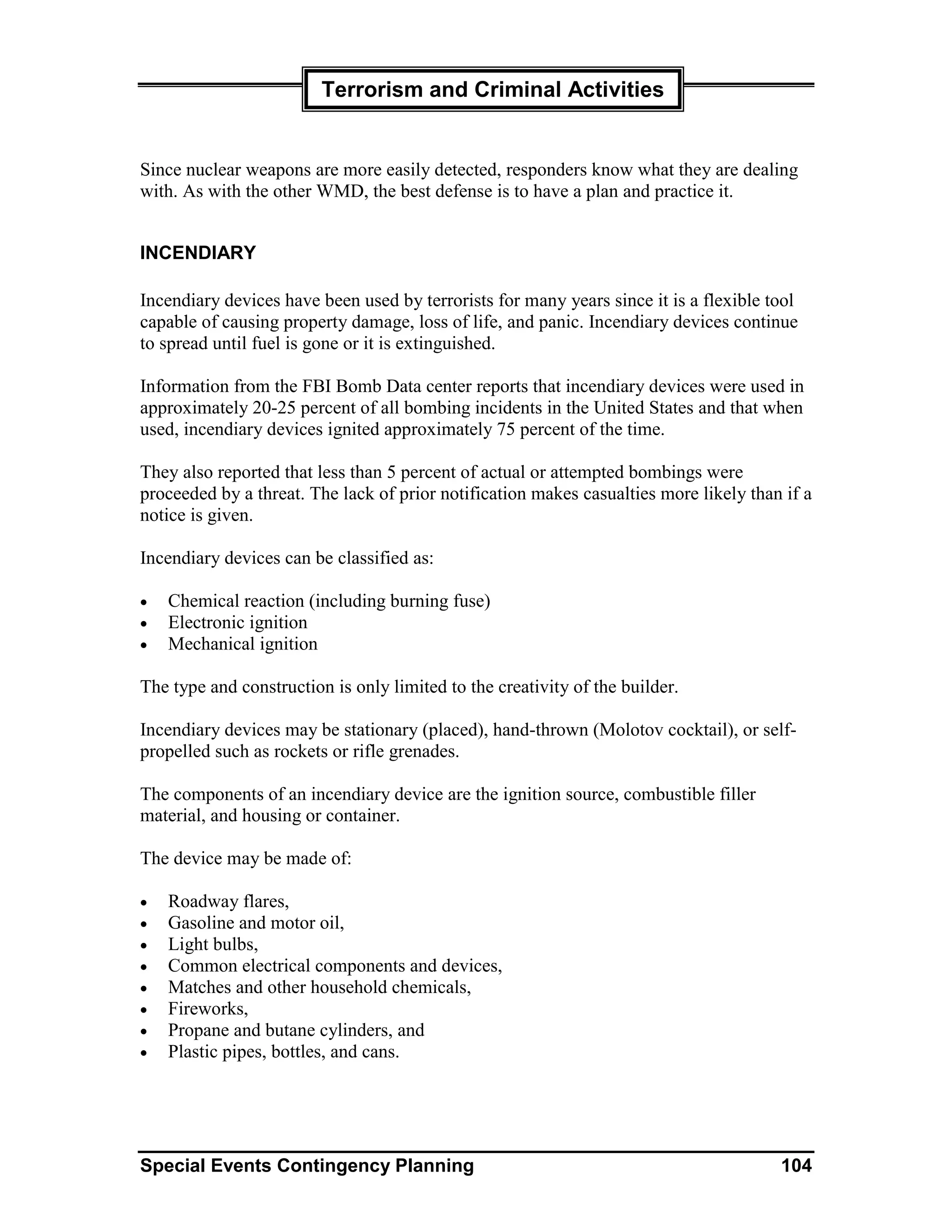 Terrorism and Criminal Activities


Since nuclear weapons are more easily detected, responders know what they are dealing
with. As with the other WMD, the best defense is to have a plan and practice it.


INCENDIARY

Incendiary devices have been used by terrorists for many years since it is a flexible tool
capable of causing property damage, loss of life, and panic. Incendiary devices continue
to spread until fuel is gone or it is extinguished.

Information from the FBI Bomb Data center reports that incendiary devices were used in
approximately 20-25 percent of all bombing incidents in the United States and that when
used, incendiary devices ignited approximately 75 percent of the time.

They also reported that less than 5 percent of actual or attempted bombings were
proceeded by a threat. The lack of prior notification makes casualties more likely than if a
notice is given.

Incendiary devices can be classified as:

•   Chemical reaction (including burning fuse)
•   Electronic ignition
•   Mechanical ignition

The type and construction is only limited to the creativity of the builder.

Incendiary devices may be stationary (placed), hand-thrown (Molotov cocktail), or self-
propelled such as rockets or rifle grenades.

The components of an incendiary device are the ignition source, combustible filler
material, and housing or container.

The device may be made of:

•   Roadway flares,
•   Gasoline and motor oil,
•   Light bulbs,
•   Common electrical components and devices,
•   Matches and other household chemicals,
•   Fireworks,
•   Propane and butane cylinders, and
•   Plastic pipes, bottles, and cans.




Special Events Contingency Planning                                                    104
 
