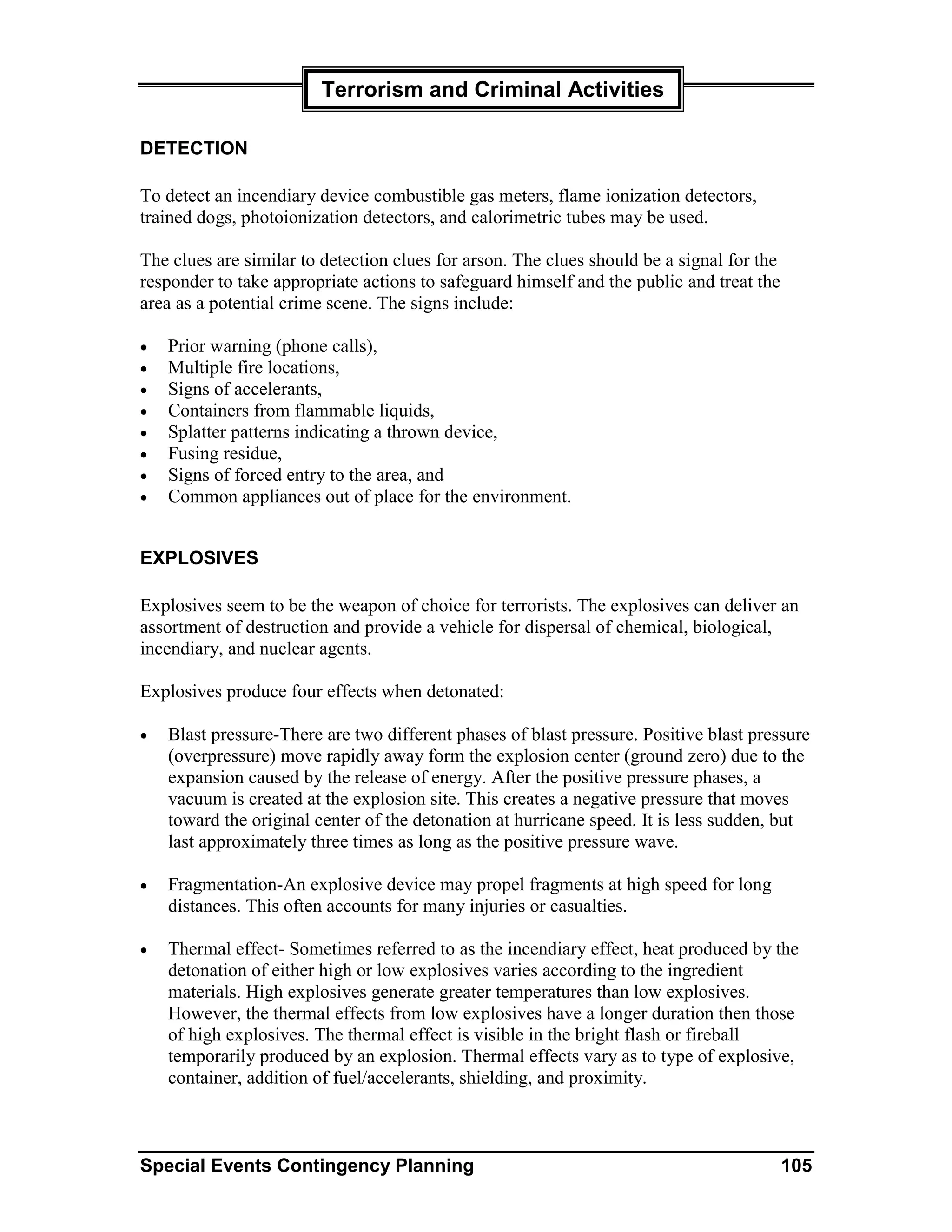 Terrorism and Criminal Activities

DETECTION

To detect an incendiary device combustible gas meters, flame ionization detectors,
trained dogs, photoionization detectors, and calorimetric tubes may be used.

The clues are similar to detection clues for arson. The clues should be a signal for the
responder to take appropriate actions to safeguard himself and the public and treat the
area as a potential crime scene. The signs include:

•   Prior warning (phone calls),
•   Multiple fire locations,
•   Signs of accelerants,
•   Containers from flammable liquids,
•   Splatter patterns indicating a thrown device,
•   Fusing residue,
•   Signs of forced entry to the area, and
•   Common appliances out of place for the environment.


EXPLOSIVES

Explosives seem to be the weapon of choice for terrorists. The explosives can deliver an
assortment of destruction and provide a vehicle for dispersal of chemical, biological,
incendiary, and nuclear agents.

Explosives produce four effects when detonated:

•   Blast pressure-There are two different phases of blast pressure. Positive blast pressure
    (overpressure) move rapidly away form the explosion center (ground zero) due to the
    expansion caused by the release of energy. After the positive pressure phases, a
    vacuum is created at the explosion site. This creates a negative pressure that moves
    toward the original center of the detonation at hurricane speed. It is less sudden, but
    last approximately three times as long as the positive pressure wave.

•   Fragmentation-An explosive device may propel fragments at high speed for long
    distances. This often accounts for many injuries or casualties.

•   Thermal effect- Sometimes referred to as the incendiary effect, heat produced by the
    detonation of either high or low explosives varies according to the ingredient
    materials. High explosives generate greater temperatures than low explosives.
    However, the thermal effects from low explosives have a longer duration then those
    of high explosives. The thermal effect is visible in the bright flash or fireball
    temporarily produced by an explosion. Thermal effects vary as to type of explosive,
    container, addition of fuel/accelerants, shielding, and proximity.



Special Events Contingency Planning                                                        105
 