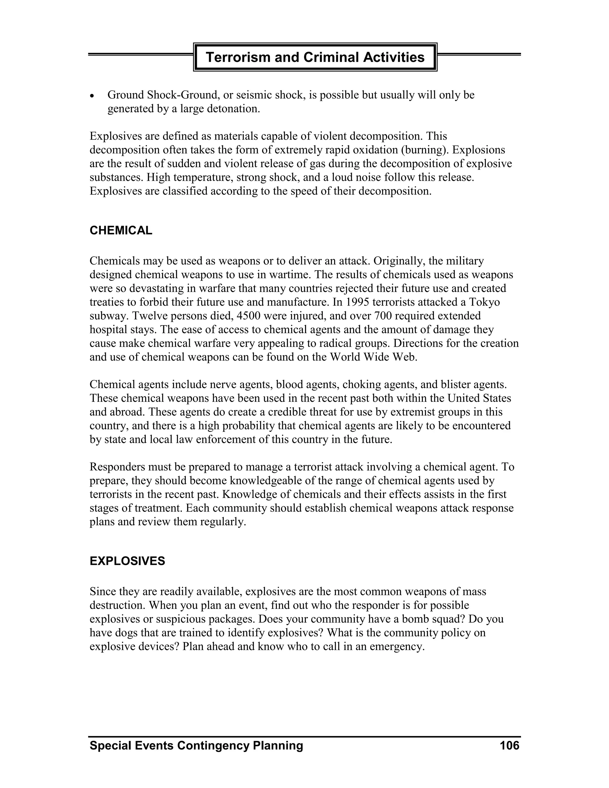 Terrorism and Criminal Activities

•   Ground Shock-Ground, or seismic shock, is possible but usually will only be
    generated by a large detonation.

Explosives are defined as materials capable of violent decomposition. This
decomposition often takes the form of extremely rapid oxidation (burning). Explosions
are the result of sudden and violent release of gas during the decomposition of explosive
substances. High temperature, strong shock, and a loud noise follow this release.
Explosives are classified according to the speed of their decomposition.


CHEMICAL

Chemicals may be used as weapons or to deliver an attack. Originally, the military
designed chemical weapons to use in wartime. The results of chemicals used as weapons
were so devastating in warfare that many countries rejected their future use and created
treaties to forbid their future use and manufacture. In 1995 terrorists attacked a Tokyo
subway. Twelve persons died, 4500 were injured, and over 700 required extended
hospital stays. The ease of access to chemical agents and the amount of damage they
cause make chemical warfare very appealing to radical groups. Directions for the creation
and use of chemical weapons can be found on the World Wide Web.

Chemical agents include nerve agents, blood agents, choking agents, and blister agents.
These chemical weapons have been used in the recent past both within the United States
and abroad. These agents do create a credible threat for use by extremist groups in this
country, and there is a high probability that chemical agents are likely to be encountered
by state and local law enforcement of this country in the future.

Responders must be prepared to manage a terrorist attack involving a chemical agent. To
prepare, they should become knowledgeable of the range of chemical agents used by
terrorists in the recent past. Knowledge of chemicals and their effects assists in the first
stages of treatment. Each community should establish chemical weapons attack response
plans and review them regularly.


EXPLOSIVES

Since they are readily available, explosives are the most common weapons of mass
destruction. When you plan an event, find out who the responder is for possible
explosives or suspicious packages. Does your community have a bomb squad? Do you
have dogs that are trained to identify explosives? What is the community policy on
explosive devices? Plan ahead and know who to call in an emergency.




Special Events Contingency Planning                                                     106
 