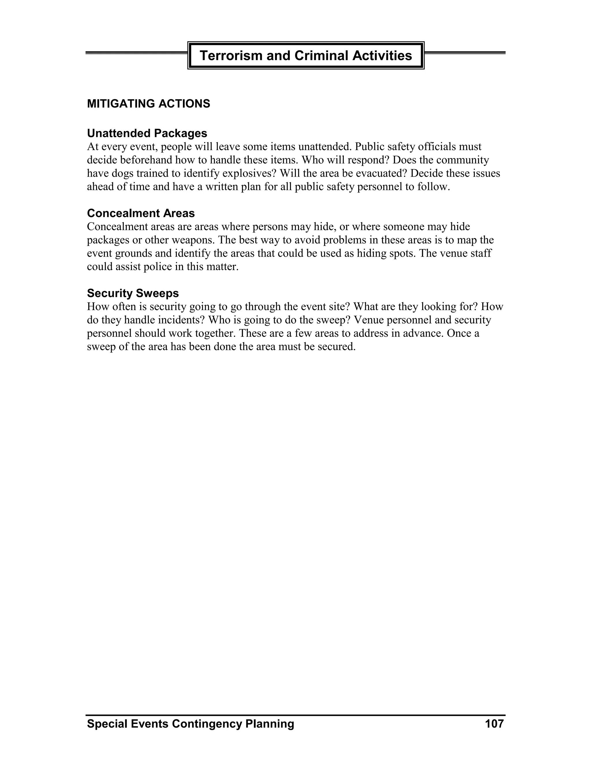 Terrorism and Criminal Activities


MITIGATING ACTIONS

Unattended Packages
At every event, people will leave some items unattended. Public safety officials must
decide beforehand how to handle these items. Who will respond? Does the community
have dogs trained to identify explosives? Will the area be evacuated? Decide these issues
ahead of time and have a written plan for all public safety personnel to follow.

Concealment Areas
Concealment areas are areas where persons may hide, or where someone may hide
packages or other weapons. The best way to avoid problems in these areas is to map the
event grounds and identify the areas that could be used as hiding spots. The venue staff
could assist police in this matter.

Security Sweeps
How often is security going to go through the event site? What are they looking for? How
do they handle incidents? Who is going to do the sweep? Venue personnel and security
personnel should work together. These are a few areas to address in advance. Once a
sweep of the area has been done the area must be secured.




Special Events Contingency Planning                                                   107
 