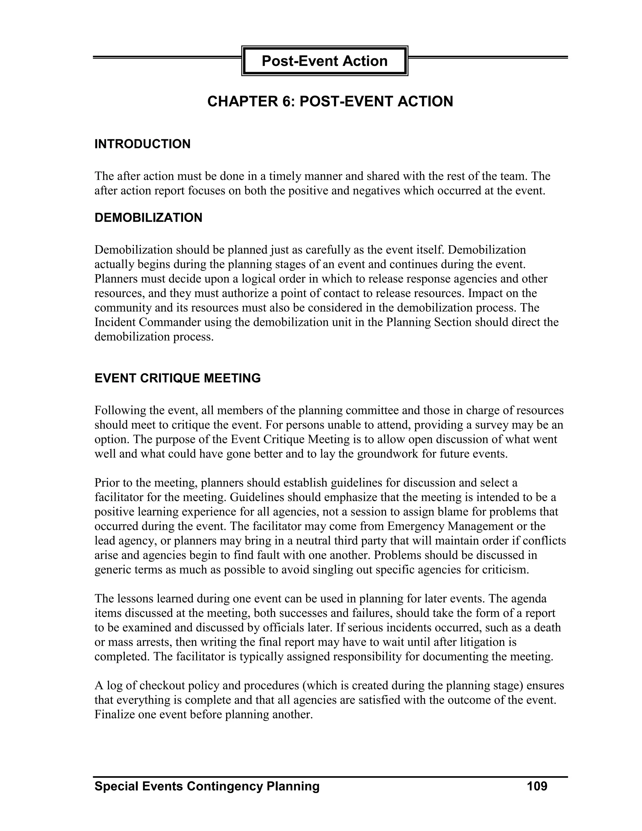 Post-Event Action

                       CHAPTER 6: POST-EVENT ACTION

INTRODUCTION

The after action must be done in a timely manner and shared with the rest of the team. The
after action report focuses on both the positive and negatives which occurred at the event.

DEMOBILIZATION

Demobilization should be planned just as carefully as the event itself. Demobilization
actually begins during the planning stages of an event and continues during the event.
Planners must decide upon a logical order in which to release response agencies and other
resources, and they must authorize a point of contact to release resources. Impact on the
community and its resources must also be considered in the demobilization process. The
Incident Commander using the demobilization unit in the Planning Section should direct the
demobilization process.


EVENT CRITIQUE MEETING

Following the event, all members of the planning committee and those in charge of resources
should meet to critique the event. For persons unable to attend, providing a survey may be an
option. The purpose of the Event Critique Meeting is to allow open discussion of what went
well and what could have gone better and to lay the groundwork for future events.

Prior to the meeting, planners should establish guidelines for discussion and select a
facilitator for the meeting. Guidelines should emphasize that the meeting is intended to be a
positive learning experience for all agencies, not a session to assign blame for problems that
occurred during the event. The facilitator may come from Emergency Management or the
lead agency, or planners may bring in a neutral third party that will maintain order if conflicts
arise and agencies begin to find fault with one another. Problems should be discussed in
generic terms as much as possible to avoid singling out specific agencies for criticism.

The lessons learned during one event can be used in planning for later events. The agenda
items discussed at the meeting, both successes and failures, should take the form of a report
to be examined and discussed by officials later. If serious incidents occurred, such as a death
or mass arrests, then writing the final report may have to wait until after litigation is
completed. The facilitator is typically assigned responsibility for documenting the meeting.

A log of checkout policy and procedures (which is created during the planning stage) ensures
that everything is complete and that all agencies are satisfied with the outcome of the event.
Finalize one event before planning another.




Special Events Contingency Planning                                                     109
 