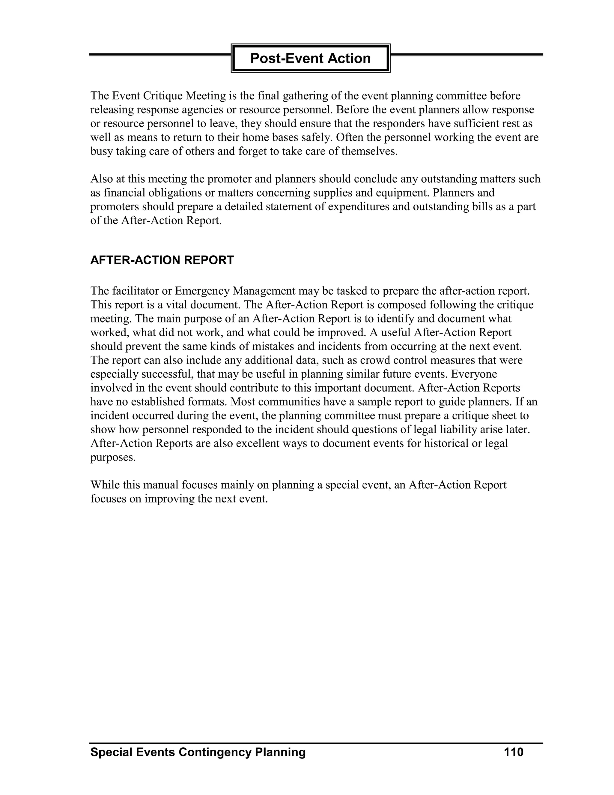 Post-Event Action

The Event Critique Meeting is the final gathering of the event planning committee before
releasing response agencies or resource personnel. Before the event planners allow response
or resource personnel to leave, they should ensure that the responders have sufficient rest as
well as means to return to their home bases safely. Often the personnel working the event are
busy taking care of others and forget to take care of themselves.

Also at this meeting the promoter and planners should conclude any outstanding matters such
as financial obligations or matters concerning supplies and equipment. Planners and
promoters should prepare a detailed statement of expenditures and outstanding bills as a part
of the After-Action Report.


AFTER-ACTION REPORT

The facilitator or Emergency Management may be tasked to prepare the after-action report.
This report is a vital document. The After-Action Report is composed following the critique
meeting. The main purpose of an After-Action Report is to identify and document what
worked, what did not work, and what could be improved. A useful After-Action Report
should prevent the same kinds of mistakes and incidents from occurring at the next event.
The report can also include any additional data, such as crowd control measures that were
especially successful, that may be useful in planning similar future events. Everyone
involved in the event should contribute to this important document. After-Action Reports
have no established formats. Most communities have a sample report to guide planners. If an
incident occurred during the event, the planning committee must prepare a critique sheet to
show how personnel responded to the incident should questions of legal liability arise later.
After-Action Reports are also excellent ways to document events for historical or legal
purposes.

While this manual focuses mainly on planning a special event, an After-Action Report
focuses on improving the next event.




Special Events Contingency Planning                                                   110
 