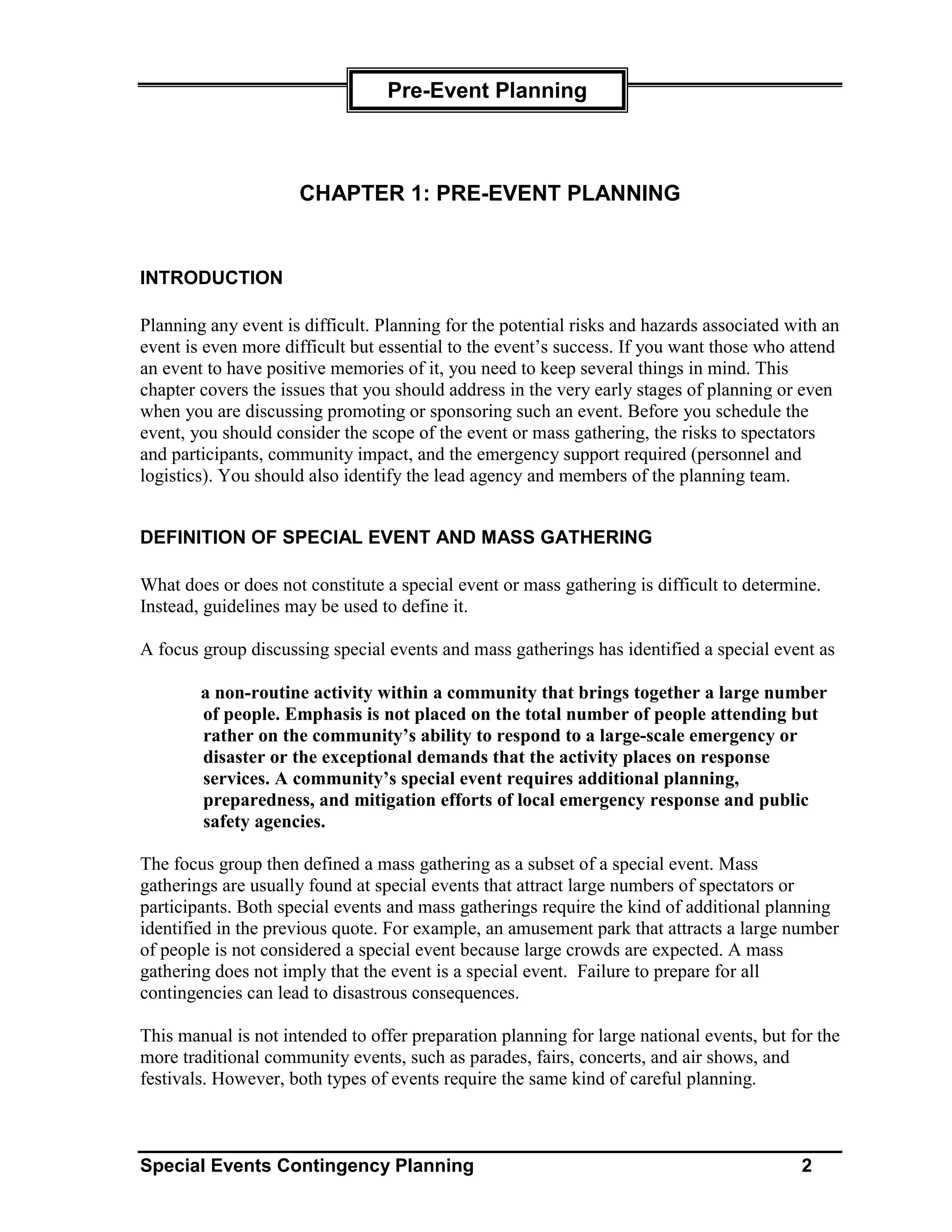 Pre-Event Planning



                     CHAPTER 1: PRE-EVENT PLANNING


INTRODUCTION

Planning any event is difficult. Planning for the potential risks and hazards associated with an
event is even more difficult but essential to the event’s success. If you want those who attend
an event to have positive memories of it, you need to keep several things in mind. This
chapter covers the issues that you should address in the very early stages of planning or even
when you are discussing promoting or sponsoring such an event. Before you schedule the
event, you should consider the scope of the event or mass gathering, the risks to spectators
and participants, community impact, and the emergency support required (personnel and
logistics). You should also identify the lead agency and members of the planning team.


DEFINITION OF SPECIAL EVENT AND MASS GATHERING

What does or does not constitute a special event or mass gathering is difficult to determine.
Instead, guidelines may be used to define it.

A focus group discussing special events and mass gatherings has identified a special event as

        a non-routine activity within a community that brings together a large number
        of people. Emphasis is not placed on the total number of people attending but
        rather on the community’s ability to respond to a large-scale emergency or
        disaster or the exceptional demands that the activity places on response
        services. A community’s special event requires additional planning,
        preparedness, and mitigation efforts of local emergency response and public
        safety agencies.

The focus group then defined a mass gathering as a subset of a special event. Mass
gatherings are usually found at special events that attract large numbers of spectators or
participants. Both special events and mass gatherings require the kind of additional planning
identified in the previous quote. For example, an amusement park that attracts a large number
of people is not considered a special event because large crowds are expected. A mass
gathering does not imply that the event is a special event. Failure to prepare for all
contingencies can lead to disastrous consequences.

This manual is not intended to offer preparation planning for large national events, but for the
more traditional community events, such as parades, fairs, concerts, and air shows, and
festivals. However, both types of events require the same kind of careful planning.



Special Events Contingency Planning                                                       2
 
