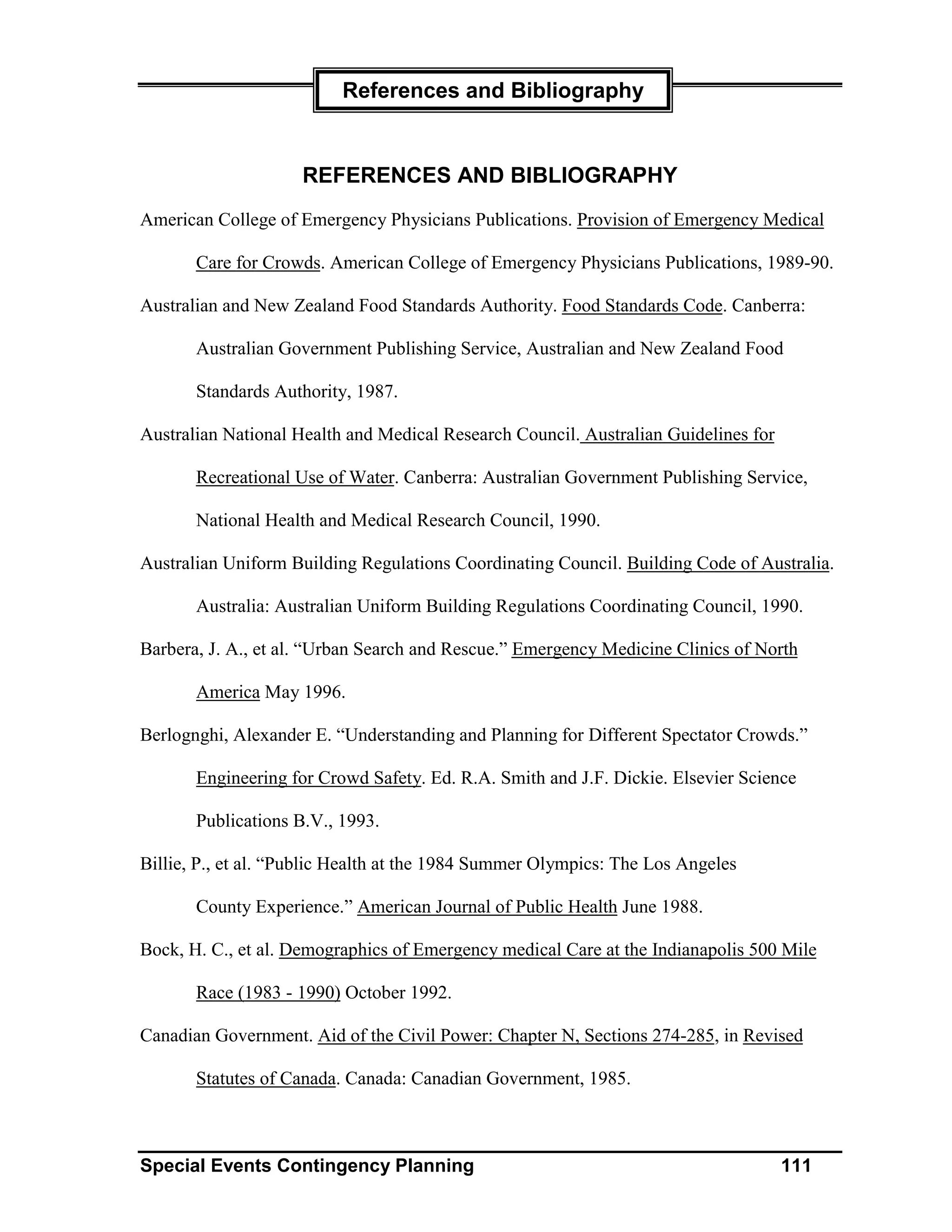 References and Bibliography


                     REFERENCES AND BIBLIOGRAPHY
American College of Emergency Physicians Publications. Provision of Emergency Medical

       Care for Crowds. American College of Emergency Physicians Publications, 1989-90.

Australian and New Zealand Food Standards Authority. Food Standards Code. Canberra:

       Australian Government Publishing Service, Australian and New Zealand Food

       Standards Authority, 1987.

Australian National Health and Medical Research Council. Australian Guidelines for

       Recreational Use of Water. Canberra: Australian Government Publishing Service,

       National Health and Medical Research Council, 1990.

Australian Uniform Building Regulations Coordinating Council. Building Code of Australia.

       Australia: Australian Uniform Building Regulations Coordinating Council, 1990.

Barbera, J. A., et al. “Urban Search and Rescue.” Emergency Medicine Clinics of North

       America May 1996.

Berlognghi, Alexander E. “Understanding and Planning for Different Spectator Crowds.”

       Engineering for Crowd Safety. Ed. R.A. Smith and J.F. Dickie. Elsevier Science

       Publications B.V., 1993.

Billie, P., et al. “Public Health at the 1984 Summer Olympics: The Los Angeles

       County Experience.” American Journal of Public Health June 1988.

Bock, H. C., et al. Demographics of Emergency medical Care at the Indianapolis 500 Mile

       Race (1983 - 1990) October 1992.

Canadian Government. Aid of the Civil Power: Chapter N, Sections 274-285, in Revised

       Statutes of Canada. Canada: Canadian Government, 1985.



Special Events Contingency Planning                                                  111
 