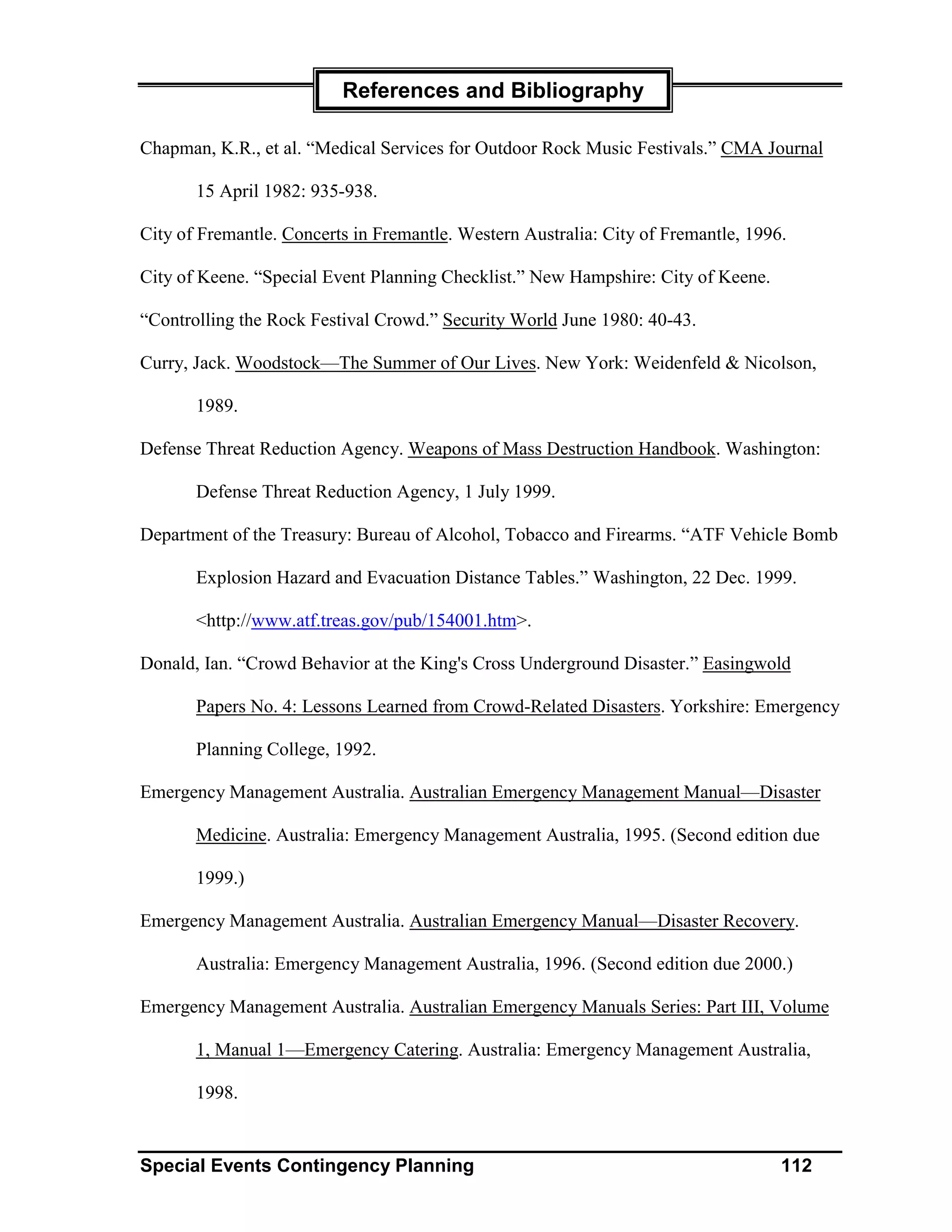 References and Bibliography

Chapman, K.R., et al. “Medical Services for Outdoor Rock Music Festivals.” CMA Journal

       15 April 1982: 935-938.

City of Fremantle. Concerts in Fremantle. Western Australia: City of Fremantle, 1996.

City of Keene. “Special Event Planning Checklist.” New Hampshire: City of Keene.

“Controlling the Rock Festival Crowd.” Security World June 1980: 40-43.

Curry, Jack. Woodstock—The Summer of Our Lives. New York: Weidenfeld & Nicolson,

       1989.

Defense Threat Reduction Agency. Weapons of Mass Destruction Handbook. Washington:

       Defense Threat Reduction Agency, 1 July 1999.

Department of the Treasury: Bureau of Alcohol, Tobacco and Firearms. “ATF Vehicle Bomb

       Explosion Hazard and Evacuation Distance Tables.” Washington, 22 Dec. 1999.

       <http://www.atf.treas.gov/pub/154001.htm>.

Donald, Ian. “Crowd Behavior at the King's Cross Underground Disaster.” Easingwold

       Papers No. 4: Lessons Learned from Crowd-Related Disasters. Yorkshire: Emergency

       Planning College, 1992.

Emergency Management Australia. Australian Emergency Management Manual—Disaster

       Medicine. Australia: Emergency Management Australia, 1995. (Second edition due

       1999.)

Emergency Management Australia. Australian Emergency Manual—Disaster Recovery.

       Australia: Emergency Management Australia, 1996. (Second edition due 2000.)

Emergency Management Australia. Australian Emergency Manuals Series: Part III, Volume

       1, Manual 1—Emergency Catering. Australia: Emergency Management Australia,

       1998.


Special Events Contingency Planning                                                 112
 