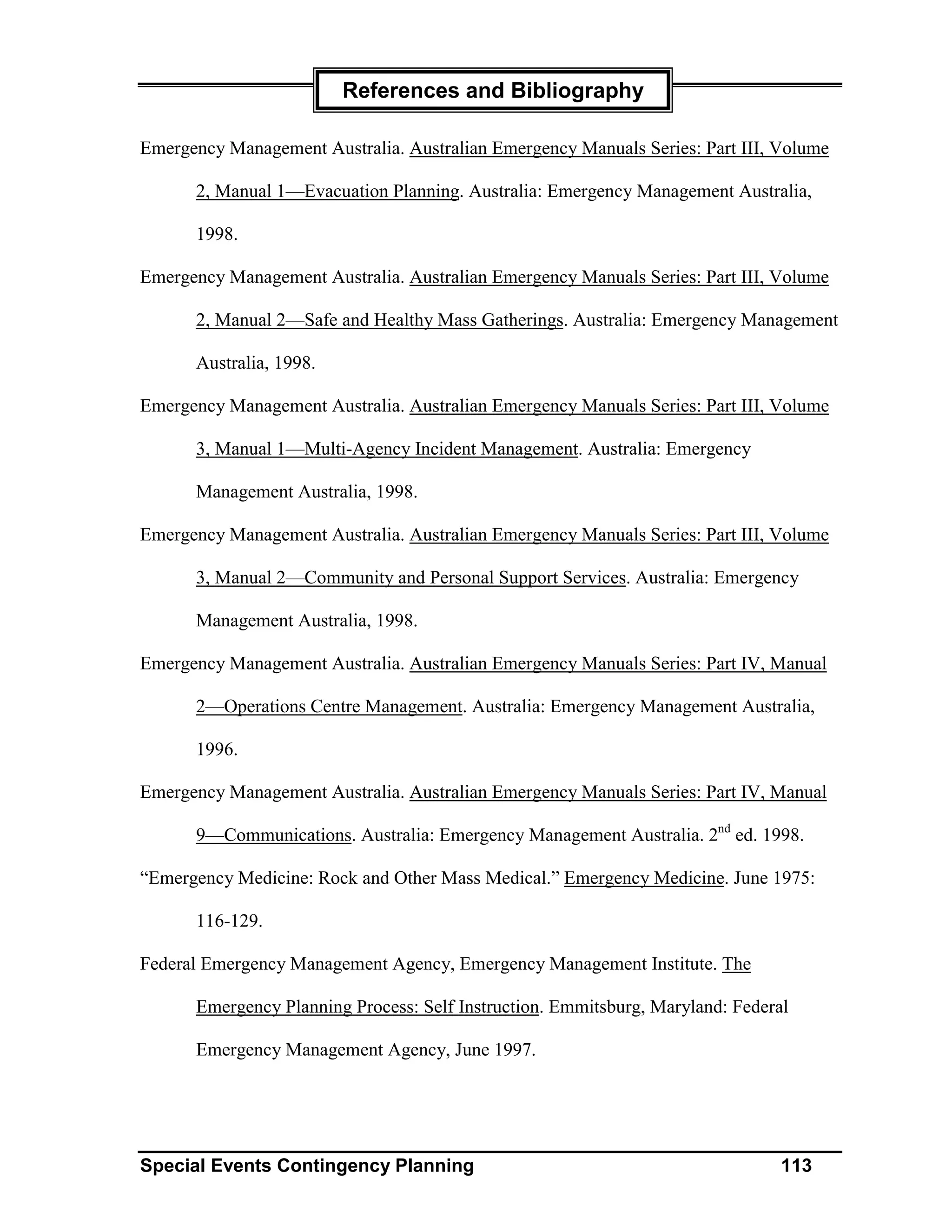 References and Bibliography

Emergency Management Australia. Australian Emergency Manuals Series: Part III, Volume

      2, Manual 1—Evacuation Planning. Australia: Emergency Management Australia,

      1998.

Emergency Management Australia. Australian Emergency Manuals Series: Part III, Volume

      2, Manual 2—Safe and Healthy Mass Gatherings. Australia: Emergency Management

      Australia, 1998.

Emergency Management Australia. Australian Emergency Manuals Series: Part III, Volume

      3, Manual 1—Multi-Agency Incident Management. Australia: Emergency

      Management Australia, 1998.

Emergency Management Australia. Australian Emergency Manuals Series: Part III, Volume

      3, Manual 2—Community and Personal Support Services. Australia: Emergency

      Management Australia, 1998.

Emergency Management Australia. Australian Emergency Manuals Series: Part IV, Manual

      2—Operations Centre Management. Australia: Emergency Management Australia,

      1996.

Emergency Management Australia. Australian Emergency Manuals Series: Part IV, Manual

      9—Communications. Australia: Emergency Management Australia. 2nd ed. 1998.

“Emergency Medicine: Rock and Other Mass Medical.” Emergency Medicine. June 1975:

      116-129.

Federal Emergency Management Agency, Emergency Management Institute. The

      Emergency Planning Process: Self Instruction. Emmitsburg, Maryland: Federal

      Emergency Management Agency, June 1997.




Special Events Contingency Planning                                             113
 