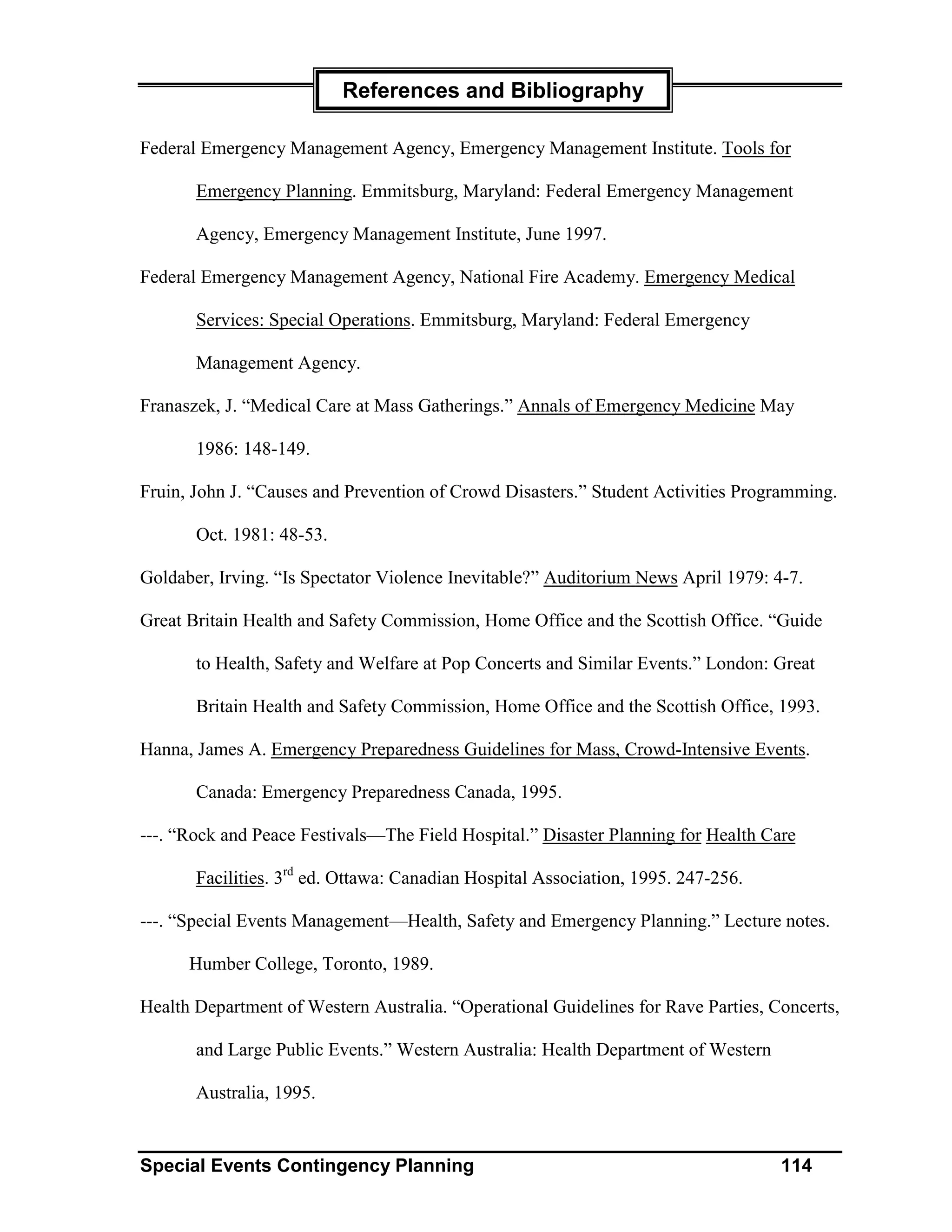 References and Bibliography

Federal Emergency Management Agency, Emergency Management Institute. Tools for

       Emergency Planning. Emmitsburg, Maryland: Federal Emergency Management

       Agency, Emergency Management Institute, June 1997.

Federal Emergency Management Agency, National Fire Academy. Emergency Medical

       Services: Special Operations. Emmitsburg, Maryland: Federal Emergency

       Management Agency.

Franaszek, J. “Medical Care at Mass Gatherings.” Annals of Emergency Medicine May

       1986: 148-149.

Fruin, John J. “Causes and Prevention of Crowd Disasters.” Student Activities Programming.

       Oct. 1981: 48-53.

Goldaber, Irving. “Is Spectator Violence Inevitable?” Auditorium News April 1979: 4-7.

Great Britain Health and Safety Commission, Home Office and the Scottish Office. “Guide

       to Health, Safety and Welfare at Pop Concerts and Similar Events.” London: Great

       Britain Health and Safety Commission, Home Office and the Scottish Office, 1993.

Hanna, James A. Emergency Preparedness Guidelines for Mass, Crowd-Intensive Events.

       Canada: Emergency Preparedness Canada, 1995.

---. “Rock and Peace Festivals—The Field Hospital.” Disaster Planning for Health Care

       Facilities. 3rd ed. Ottawa: Canadian Hospital Association, 1995. 247-256.

---. “Special Events Management—Health, Safety and Emergency Planning.” Lecture notes.

      Humber College, Toronto, 1989.

Health Department of Western Australia. “Operational Guidelines for Rave Parties, Concerts,

       and Large Public Events.” Western Australia: Health Department of Western

       Australia, 1995.


Special Events Contingency Planning                                                114
 