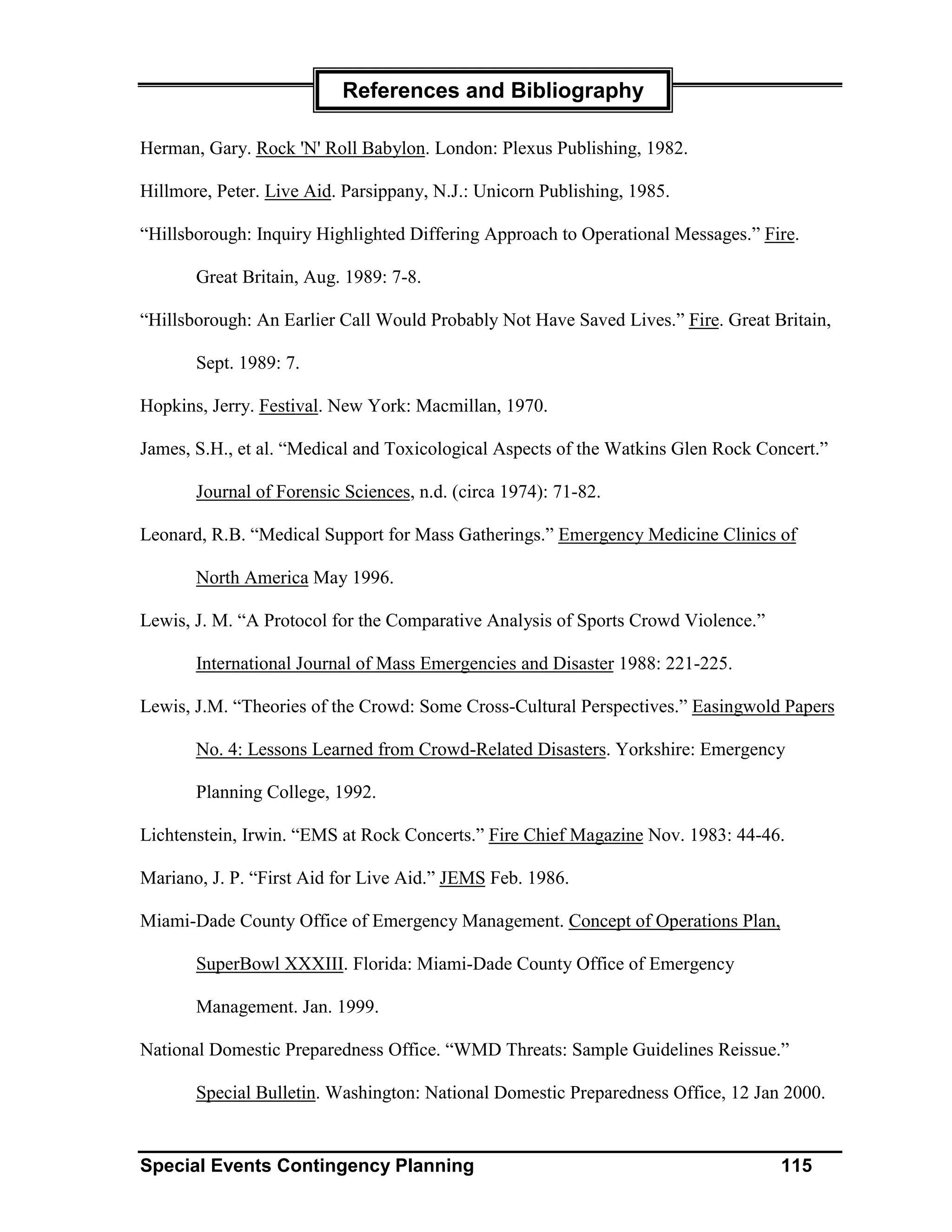 References and Bibliography

Herman, Gary. Rock 'N' Roll Babylon. London: Plexus Publishing, 1982.

Hillmore, Peter. Live Aid. Parsippany, N.J.: Unicorn Publishing, 1985.

“Hillsborough: Inquiry Highlighted Differing Approach to Operational Messages.” Fire.

       Great Britain, Aug. 1989: 7-8.

“Hillsborough: An Earlier Call Would Probably Not Have Saved Lives.” Fire. Great Britain,

       Sept. 1989: 7.

Hopkins, Jerry. Festival. New York: Macmillan, 1970.

James, S.H., et al. “Medical and Toxicological Aspects of the Watkins Glen Rock Concert.”

       Journal of Forensic Sciences, n.d. (circa 1974): 71-82.

Leonard, R.B. “Medical Support for Mass Gatherings.” Emergency Medicine Clinics of

       North America May 1996.

Lewis, J. M. “A Protocol for the Comparative Analysis of Sports Crowd Violence.”

       International Journal of Mass Emergencies and Disaster 1988: 221-225.

Lewis, J.M. “Theories of the Crowd: Some Cross-Cultural Perspectives.” Easingwold Papers

       No. 4: Lessons Learned from Crowd-Related Disasters. Yorkshire: Emergency

       Planning College, 1992.

Lichtenstein, Irwin. “EMS at Rock Concerts.” Fire Chief Magazine Nov. 1983: 44-46.

Mariano, J. P. “First Aid for Live Aid.” JEMS Feb. 1986.

Miami-Dade County Office of Emergency Management. Concept of Operations Plan,

       SuperBowl XXXIII. Florida: Miami-Dade County Office of Emergency

       Management. Jan. 1999.

National Domestic Preparedness Office. “WMD Threats: Sample Guidelines Reissue.”

       Special Bulletin. Washington: National Domestic Preparedness Office, 12 Jan 2000.


Special Events Contingency Planning                                                115
 