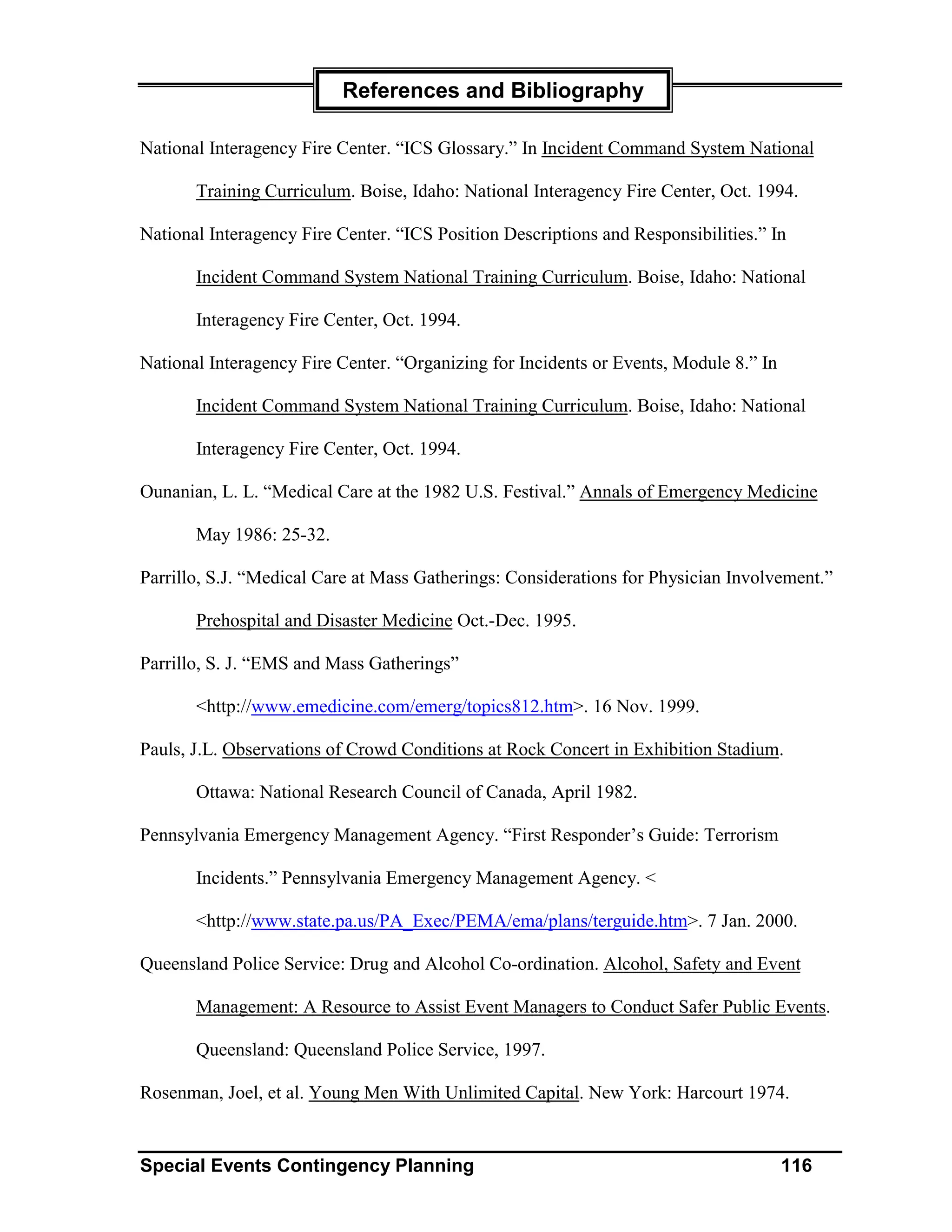 References and Bibliography

National Interagency Fire Center. “ICS Glossary.” In Incident Command System National

       Training Curriculum. Boise, Idaho: National Interagency Fire Center, Oct. 1994.

National Interagency Fire Center. “ICS Position Descriptions and Responsibilities.” In

       Incident Command System National Training Curriculum. Boise, Idaho: National

       Interagency Fire Center, Oct. 1994.

National Interagency Fire Center. “Organizing for Incidents or Events, Module 8.” In

       Incident Command System National Training Curriculum. Boise, Idaho: National

       Interagency Fire Center, Oct. 1994.

Ounanian, L. L. “Medical Care at the 1982 U.S. Festival.” Annals of Emergency Medicine

       May 1986: 25-32.

Parrillo, S.J. “Medical Care at Mass Gatherings: Considerations for Physician Involvement.”

       Prehospital and Disaster Medicine Oct.-Dec. 1995.

Parrillo, S. J. “EMS and Mass Gatherings”

       <http://www.emedicine.com/emerg/topics812.htm>. 16 Nov. 1999.

Pauls, J.L. Observations of Crowd Conditions at Rock Concert in Exhibition Stadium.

       Ottawa: National Research Council of Canada, April 1982.

Pennsylvania Emergency Management Agency. “First Responder’s Guide: Terrorism

       Incidents.” Pennsylvania Emergency Management Agency. <

       <http://www.state.pa.us/PA_Exec/PEMA/ema/plans/terguide.htm>. 7 Jan. 2000.

Queensland Police Service: Drug and Alcohol Co-ordination. Alcohol, Safety and Event

       Management: A Resource to Assist Event Managers to Conduct Safer Public Events.

       Queensland: Queensland Police Service, 1997.

Rosenman, Joel, et al. Young Men With Unlimited Capital. New York: Harcourt 1974.


Special Events Contingency Planning                                                    116
 
