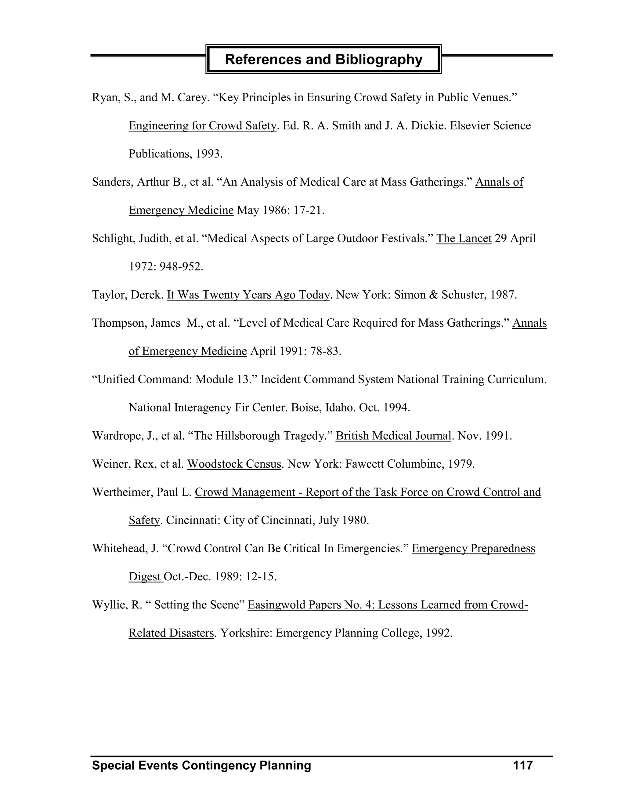 References and Bibliography

Ryan, S., and M. Carey. “Key Principles in Ensuring Crowd Safety in Public Venues.”

       Engineering for Crowd Safety. Ed. R. A. Smith and J. A. Dickie. Elsevier Science

       Publications, 1993.

Sanders, Arthur B., et al. “An Analysis of Medical Care at Mass Gatherings.” Annals of

       Emergency Medicine May 1986: 17-21.

Schlight, Judith, et al. “Medical Aspects of Large Outdoor Festivals.” The Lancet 29 April

       1972: 948-952.

Taylor, Derek. It Was Twenty Years Ago Today. New York: Simon & Schuster, 1987.

Thompson, James M., et al. “Level of Medical Care Required for Mass Gatherings.” Annals

       of Emergency Medicine April 1991: 78-83.

“Unified Command: Module 13.” Incident Command System National Training Curriculum.

       National Interagency Fir Center. Boise, Idaho. Oct. 1994.

Wardrope, J., et al. “The Hillsborough Tragedy.” British Medical Journal. Nov. 1991.

Weiner, Rex, et al. Woodstock Census. New York: Fawcett Columbine, 1979.

Wertheimer, Paul L. Crowd Management - Report of the Task Force on Crowd Control and

       Safety. Cincinnati: City of Cincinnati, July 1980.

Whitehead, J. “Crowd Control Can Be Critical In Emergencies.” Emergency Preparedness

       Digest Oct.-Dec. 1989: 12-15.

Wyllie, R. “ Setting the Scene” Easingwold Papers No. 4: Lessons Learned from Crowd-

       Related Disasters. Yorkshire: Emergency Planning College, 1992.




Special Events Contingency Planning                                                    117
 