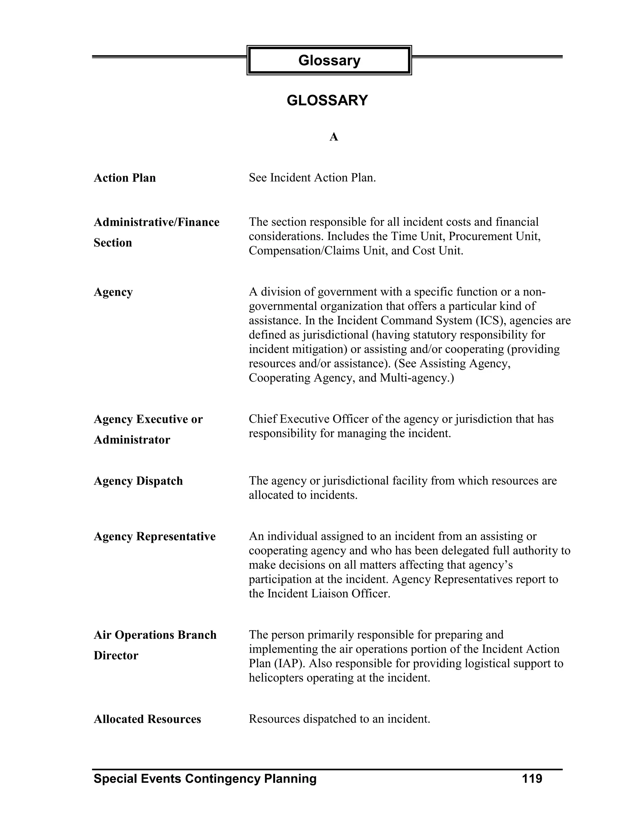 Glossary

                                GLOSSARY

                                         A


Action Plan              See Incident Action Plan.


Administrative/Finance   The section responsible for all incident costs and financial
                         considerations. Includes the Time Unit, Procurement Unit,
Section
                         Compensation/Claims Unit, and Cost Unit.


Agency                   A division of government with a specific function or a non-
                         governmental organization that offers a particular kind of
                         assistance. In the Incident Command System (ICS), agencies are
                         defined as jurisdictional (having statutory responsibility for
                         incident mitigation) or assisting and/or cooperating (providing
                         resources and/or assistance). (See Assisting Agency,
                         Cooperating Agency, and Multi-agency.)


Agency Executive or      Chief Executive Officer of the agency or jurisdiction that has
                         responsibility for managing the incident.
Administrator


Agency Dispatch          The agency or jurisdictional facility from which resources are
                         allocated to incidents.


Agency Representative    An individual assigned to an incident from an assisting or
                         cooperating agency and who has been delegated full authority to
                         make decisions on all matters affecting that agency’s
                         participation at the incident. Agency Representatives report to
                         the Incident Liaison Officer.


Air Operations Branch    The person primarily responsible for preparing and
                         implementing the air operations portion of the Incident Action
Director
                         Plan (IAP). Also responsible for providing logistical support to
                         helicopters operating at the incident.


Allocated Resources      Resources dispatched to an incident.



Special Events Contingency Planning                                              119
 
