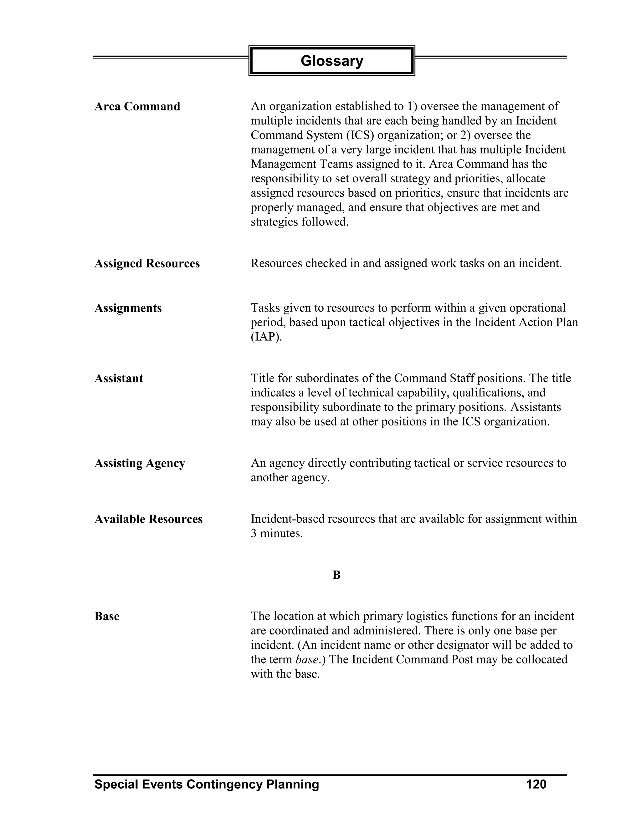 Glossary


Area Command            An organization established to 1) oversee the management of
                        multiple incidents that are each being handled by an Incident
                        Command System (ICS) organization; or 2) oversee the
                        management of a very large incident that has multiple Incident
                        Management Teams assigned to it. Area Command has the
                        responsibility to set overall strategy and priorities, allocate
                        assigned resources based on priorities, ensure that incidents are
                        properly managed, and ensure that objectives are met and
                        strategies followed.


Assigned Resources      Resources checked in and assigned work tasks on an incident.


Assignments             Tasks given to resources to perform within a given operational
                        period, based upon tactical objectives in the Incident Action Plan
                        (IAP).


Assistant               Title for subordinates of the Command Staff positions. The title
                        indicates a level of technical capability, qualifications, and
                        responsibility subordinate to the primary positions. Assistants
                        may also be used at other positions in the ICS organization.


Assisting Agency        An agency directly contributing tactical or service resources to
                        another agency.


Available Resources     Incident-based resources that are available for assignment within
                        3 minutes.


                                        B


Base                    The location at which primary logistics functions for an incident
                        are coordinated and administered. There is only one base per
                        incident. (An incident name or other designator will be added to
                        the term base.) The Incident Command Post may be collocated
                        with the base.




Special Events Contingency Planning                                             120
 