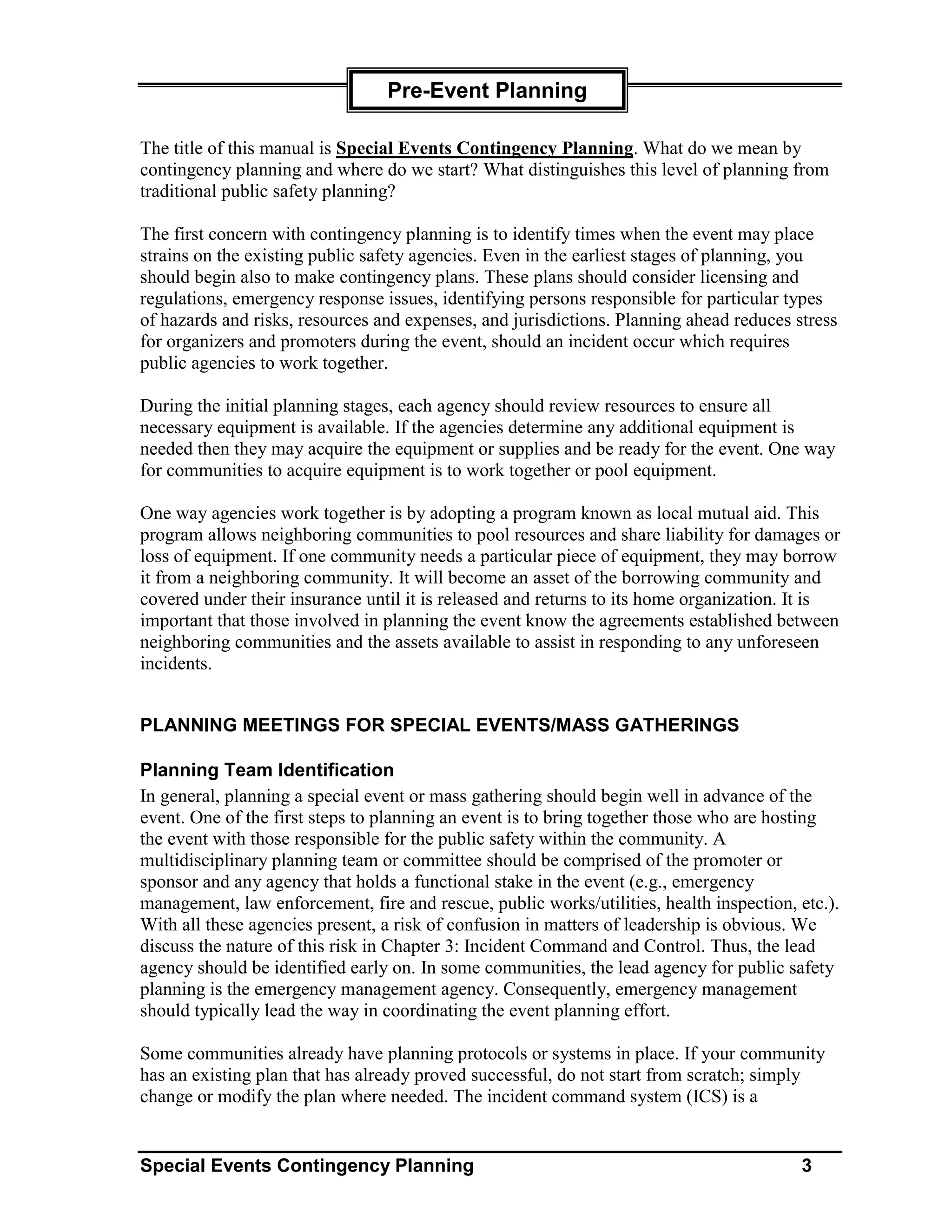 Pre-Event Planning

The title of this manual is Special Events Contingency Planning. What do we mean by
contingency planning and where do we start? What distinguishes this level of planning from
traditional public safety planning?

The first concern with contingency planning is to identify times when the event may place
strains on the existing public safety agencies. Even in the earliest stages of planning, you
should begin also to make contingency plans. These plans should consider licensing and
regulations, emergency response issues, identifying persons responsible for particular types
of hazards and risks, resources and expenses, and jurisdictions. Planning ahead reduces stress
for organizers and promoters during the event, should an incident occur which requires
public agencies to work together.

During the initial planning stages, each agency should review resources to ensure all
necessary equipment is available. If the agencies determine any additional equipment is
needed then they may acquire the equipment or supplies and be ready for the event. One way
for communities to acquire equipment is to work together or pool equipment.

One way agencies work together is by adopting a program known as local mutual aid. This
program allows neighboring communities to pool resources and share liability for damages or
loss of equipment. If one community needs a particular piece of equipment, they may borrow
it from a neighboring community. It will become an asset of the borrowing community and
covered under their insurance until it is released and returns to its home organization. It is
important that those involved in planning the event know the agreements established between
neighboring communities and the assets available to assist in responding to any unforeseen
incidents.


PLANNING MEETINGS FOR SPECIAL EVENTS/MASS GATHERINGS

Planning Team Identification
In general, planning a special event or mass gathering should begin well in advance of the
event. One of the first steps to planning an event is to bring together those who are hosting
the event with those responsible for the public safety within the community. A
multidisciplinary planning team or committee should be comprised of the promoter or
sponsor and any agency that holds a functional stake in the event (e.g., emergency
management, law enforcement, fire and rescue, public works/utilities, health inspection, etc.).
With all these agencies present, a risk of confusion in matters of leadership is obvious. We
discuss the nature of this risk in Chapter 3: Incident Command and Control. Thus, the lead
agency should be identified early on. In some communities, the lead agency for public safety
planning is the emergency management agency. Consequently, emergency management
should typically lead the way in coordinating the event planning effort.

Some communities already have planning protocols or systems in place. If your community
has an existing plan that has already proved successful, do not start from scratch; simply
change or modify the plan where needed. The incident command system (ICS) is a


Special Events Contingency Planning                                                      3
 