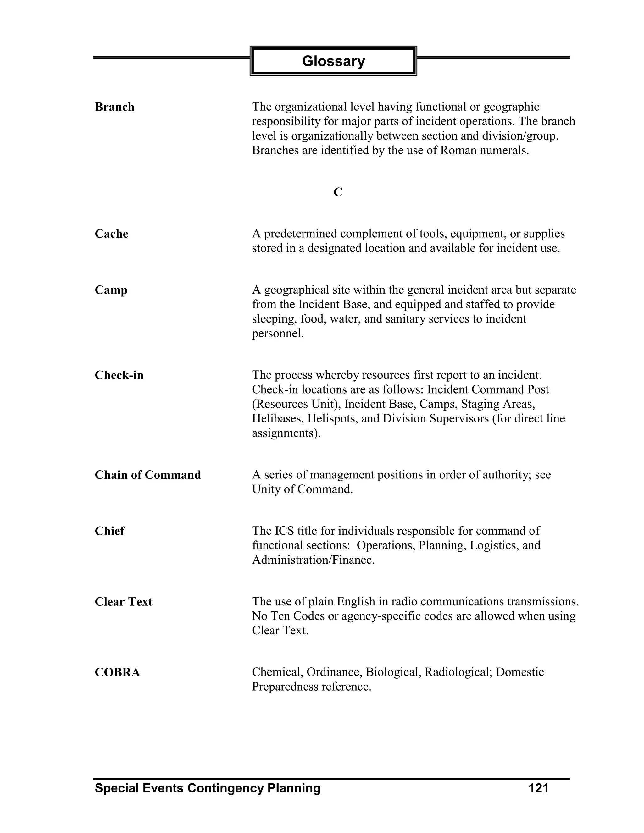 Glossary


Branch                  The organizational level having functional or geographic
                        responsibility for major parts of incident operations. The branch
                        level is organizationally between section and division/group.
                        Branches are identified by the use of Roman numerals.


                                        C


Cache                   A predetermined complement of tools, equipment, or supplies
                        stored in a designated location and available for incident use.


Camp                    A geographical site within the general incident area but separate
                        from the Incident Base, and equipped and staffed to provide
                        sleeping, food, water, and sanitary services to incident
                        personnel.


Check-in                The process whereby resources first report to an incident.
                        Check-in locations are as follows: Incident Command Post
                        (Resources Unit), Incident Base, Camps, Staging Areas,
                        Helibases, Helispots, and Division Supervisors (for direct line
                        assignments).


Chain of Command        A series of management positions in order of authority; see
                        Unity of Command.


Chief                   The ICS title for individuals responsible for command of
                        functional sections: Operations, Planning, Logistics, and
                        Administration/Finance.


Clear Text              The use of plain English in radio communications transmissions.
                        No Ten Codes or agency-specific codes are allowed when using
                        Clear Text.


COBRA                   Chemical, Ordinance, Biological, Radiological; Domestic
                        Preparedness reference.




Special Events Contingency Planning                                            121
 