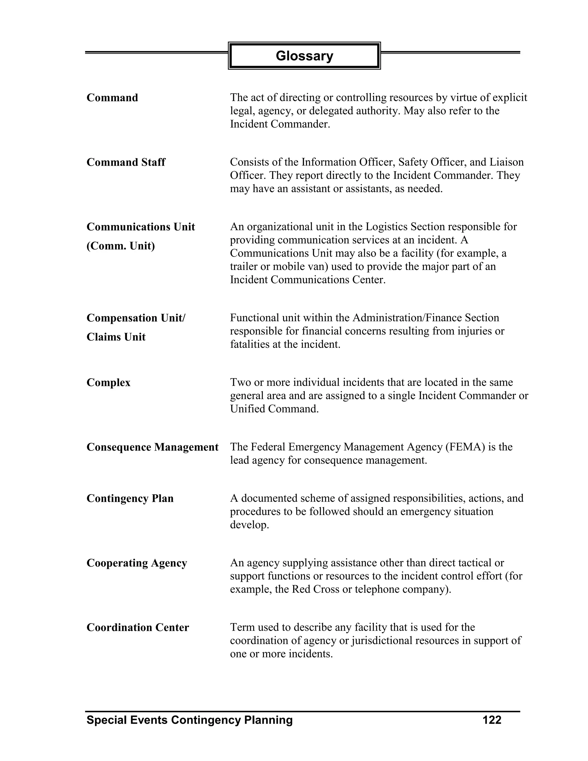 Glossary


Command                  The act of directing or controlling resources by virtue of explicit
                         legal, agency, or delegated authority. May also refer to the
                         Incident Commander.


Command Staff            Consists of the Information Officer, Safety Officer, and Liaison
                         Officer. They report directly to the Incident Commander. They
                         may have an assistant or assistants, as needed.


Communications Unit      An organizational unit in the Logistics Section responsible for
                         providing communication services at an incident. A
(Comm. Unit)
                         Communications Unit may also be a facility (for example, a
                         trailer or mobile van) used to provide the major part of an
                         Incident Communications Center.


Compensation Unit/       Functional unit within the Administration/Finance Section
                         responsible for financial concerns resulting from injuries or
Claims Unit
                         fatalities at the incident.


Complex                  Two or more individual incidents that are located in the same
                         general area and are assigned to a single Incident Commander or
                         Unified Command.


Consequence Management The Federal Emergency Management Agency (FEMA) is the
                       lead agency for consequence management.


Contingency Plan         A documented scheme of assigned responsibilities, actions, and
                         procedures to be followed should an emergency situation
                         develop.


Cooperating Agency       An agency supplying assistance other than direct tactical or
                         support functions or resources to the incident control effort (for
                         example, the Red Cross or telephone company).


Coordination Center      Term used to describe any facility that is used for the
                         coordination of agency or jurisdictional resources in support of
                         one or more incidents.




Special Events Contingency Planning                                              122
 