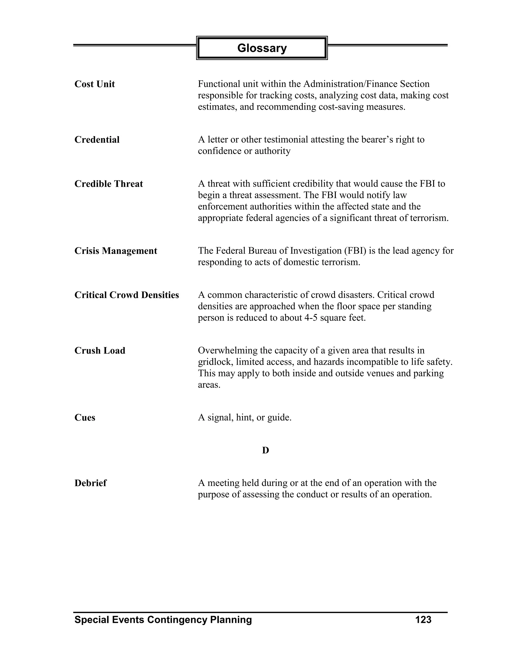 Glossary


Cost Unit                  Functional unit within the Administration/Finance Section
                           responsible for tracking costs, analyzing cost data, making cost
                           estimates, and recommending cost-saving measures.


Credential                 A letter or other testimonial attesting the bearer’s right to
                           confidence or authority


Credible Threat            A threat with sufficient credibility that would cause the FBI to
                           begin a threat assessment. The FBI would notify law
                           enforcement authorities within the affected state and the
                           appropriate federal agencies of a significant threat of terrorism.


Crisis Management          The Federal Bureau of Investigation (FBI) is the lead agency for
                           responding to acts of domestic terrorism.


Critical Crowd Densities   A common characteristic of crowd disasters. Critical crowd
                           densities are approached when the floor space per standing
                           person is reduced to about 4-5 square feet.


Crush Load                 Overwhelming the capacity of a given area that results in
                           gridlock, limited access, and hazards incompatible to life safety.
                           This may apply to both inside and outside venues and parking
                           areas.


Cues                       A signal, hint, or guide.


                                            D


Debrief                    A meeting held during or at the end of an operation with the
                           purpose of assessing the conduct or results of an operation.




Special Events Contingency Planning                                                  123
 
