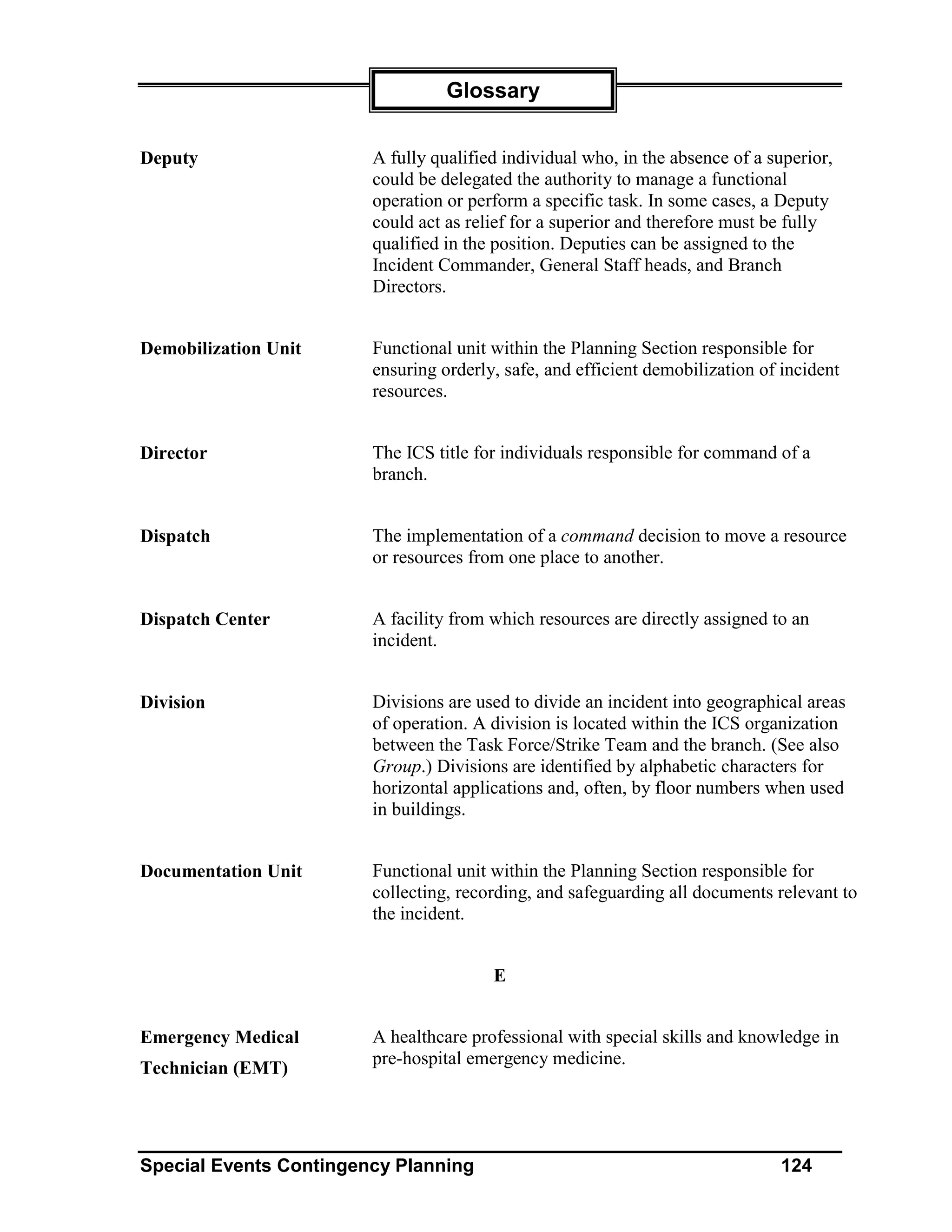 Glossary


Deputy                  A fully qualified individual who, in the absence of a superior,
                        could be delegated the authority to manage a functional
                        operation or perform a specific task. In some cases, a Deputy
                        could act as relief for a superior and therefore must be fully
                        qualified in the position. Deputies can be assigned to the
                        Incident Commander, General Staff heads, and Branch
                        Directors.


Demobilization Unit     Functional unit within the Planning Section responsible for
                        ensuring orderly, safe, and efficient demobilization of incident
                        resources.


Director                The ICS title for individuals responsible for command of a
                        branch.


Dispatch                The implementation of a command decision to move a resource
                        or resources from one place to another.


Dispatch Center         A facility from which resources are directly assigned to an
                        incident.


Division                Divisions are used to divide an incident into geographical areas
                        of operation. A division is located within the ICS organization
                        between the Task Force/Strike Team and the branch. (See also
                        Group.) Divisions are identified by alphabetic characters for
                        horizontal applications and, often, by floor numbers when used
                        in buildings.


Documentation Unit      Functional unit within the Planning Section responsible for
                        collecting, recording, and safeguarding all documents relevant to
                        the incident.


                                        E


Emergency Medical       A healthcare professional with special skills and knowledge in
                        pre-hospital emergency medicine.
Technician (EMT)




Special Events Contingency Planning                                            124
 
