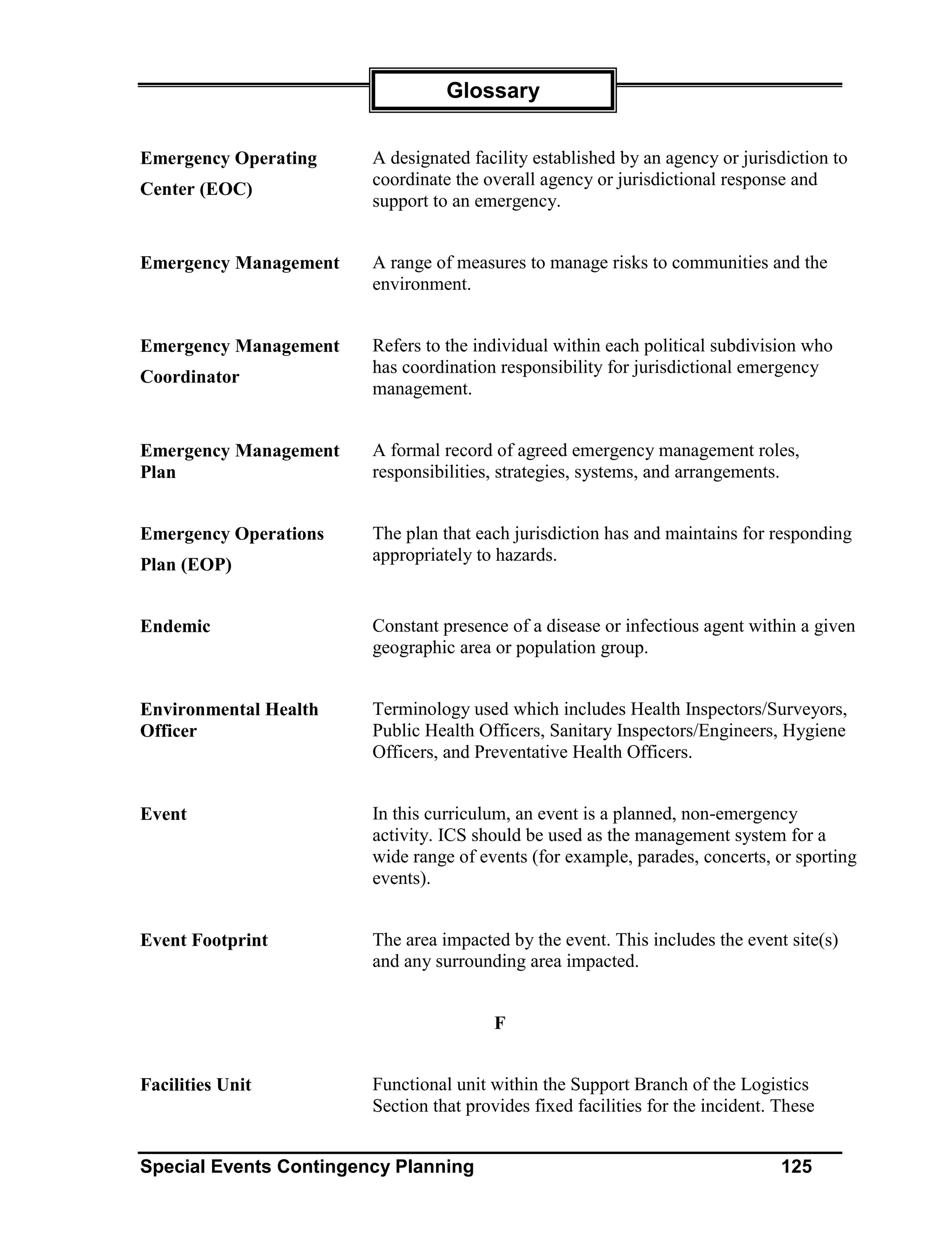 Glossary


Emergency Operating     A designated facility established by an agency or jurisdiction to
                        coordinate the overall agency or jurisdictional response and
Center (EOC)
                        support to an emergency.


Emergency Management    A range of measures to manage risks to communities and the
                        environment.


Emergency Management    Refers to the individual within each political subdivision who
                        has coordination responsibility for jurisdictional emergency
Coordinator
                        management.


Emergency Management    A formal record of agreed emergency management roles,
Plan                    responsibilities, strategies, systems, and arrangements.


Emergency Operations    The plan that each jurisdiction has and maintains for responding
                        appropriately to hazards.
Plan (EOP)


Endemic                 Constant presence of a disease or infectious agent within a given
                        geographic area or population group.


Environmental Health    Terminology used which includes Health Inspectors/Surveyors,
Officer                 Public Health Officers, Sanitary Inspectors/Engineers, Hygiene
                        Officers, and Preventative Health Officers.


Event                   In this curriculum, an event is a planned, non-emergency
                        activity. ICS should be used as the management system for a
                        wide range of events (for example, parades, concerts, or sporting
                        events).


Event Footprint         The area impacted by the event. This includes the event site(s)
                        and any surrounding area impacted.


                                         F


Facilities Unit         Functional unit within the Support Branch of the Logistics
                        Section that provides fixed facilities for the incident. These


Special Events Contingency Planning                                              125
 