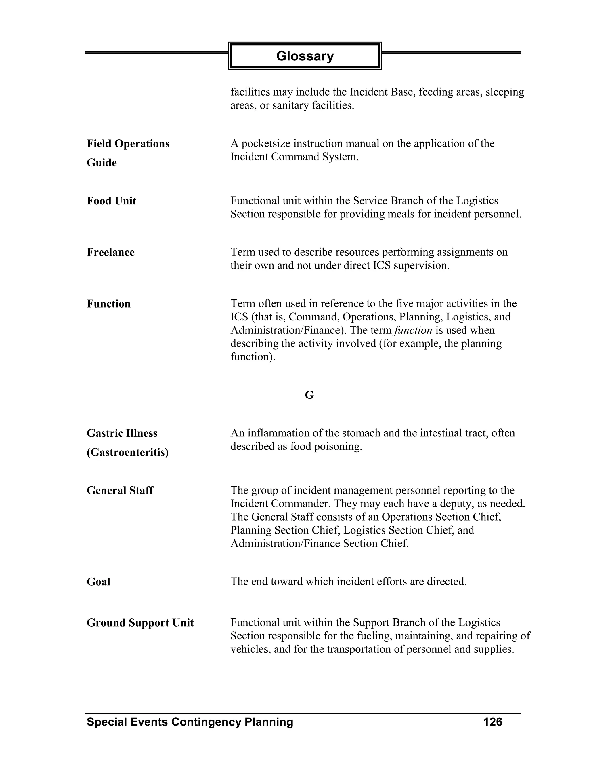 Glossary

                        facilities may include the Incident Base, feeding areas, sleeping
                        areas, or sanitary facilities.


Field Operations        A pocketsize instruction manual on the application of the
                        Incident Command System.
Guide


Food Unit               Functional unit within the Service Branch of the Logistics
                        Section responsible for providing meals for incident personnel.


Freelance               Term used to describe resources performing assignments on
                        their own and not under direct ICS supervision.


Function                Term often used in reference to the five major activities in the
                        ICS (that is, Command, Operations, Planning, Logistics, and
                        Administration/Finance). The term function is used when
                        describing the activity involved (for example, the planning
                        function).


                                        G


Gastric Illness         An inflammation of the stomach and the intestinal tract, often
                        described as food poisoning.
(Gastroenteritis)


General Staff           The group of incident management personnel reporting to the
                        Incident Commander. They may each have a deputy, as needed.
                        The General Staff consists of an Operations Section Chief,
                        Planning Section Chief, Logistics Section Chief, and
                        Administration/Finance Section Chief.


Goal                    The end toward which incident efforts are directed.


Ground Support Unit     Functional unit within the Support Branch of the Logistics
                        Section responsible for the fueling, maintaining, and repairing of
                        vehicles, and for the transportation of personnel and supplies.




Special Events Contingency Planning                                             126
 