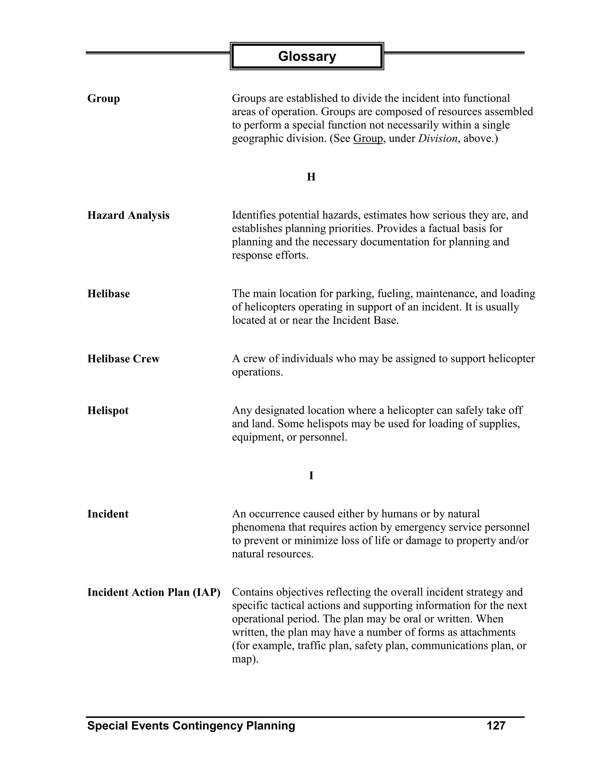 Glossary


Group                         Groups are established to divide the incident into functional
                              areas of operation. Groups are composed of resources assembled
                              to perform a special function not necessarily within a single
                              geographic division. (See Group, under Division, above.)


                                              H


Hazard Analysis               Identifies potential hazards, estimates how serious they are, and
                              establishes planning priorities. Provides a factual basis for
                              planning and the necessary documentation for planning and
                              response efforts.


Helibase                      The main location for parking, fueling, maintenance, and loading
                              of helicopters operating in support of an incident. It is usually
                              located at or near the Incident Base.


Helibase Crew                 A crew of individuals who may be assigned to support helicopter
                              operations.


Helispot                      Any designated location where a helicopter can safely take off
                              and land. Some helispots may be used for loading of supplies,
                              equipment, or personnel.


                                              I


Incident                      An occurrence caused either by humans or by natural
                              phenomena that requires action by emergency service personnel
                              to prevent or minimize loss of life or damage to property and/or
                              natural resources.


Incident Action Plan (IAP) Contains objectives reflecting the overall incident strategy and
                           specific tactical actions and supporting information for the next
                           operational period. The plan may be oral or written. When
                           written, the plan may have a number of forms as attachments
                           (for example, traffic plan, safety plan, communications plan, or
                           map).




Special Events Contingency Planning                                                  127
 
