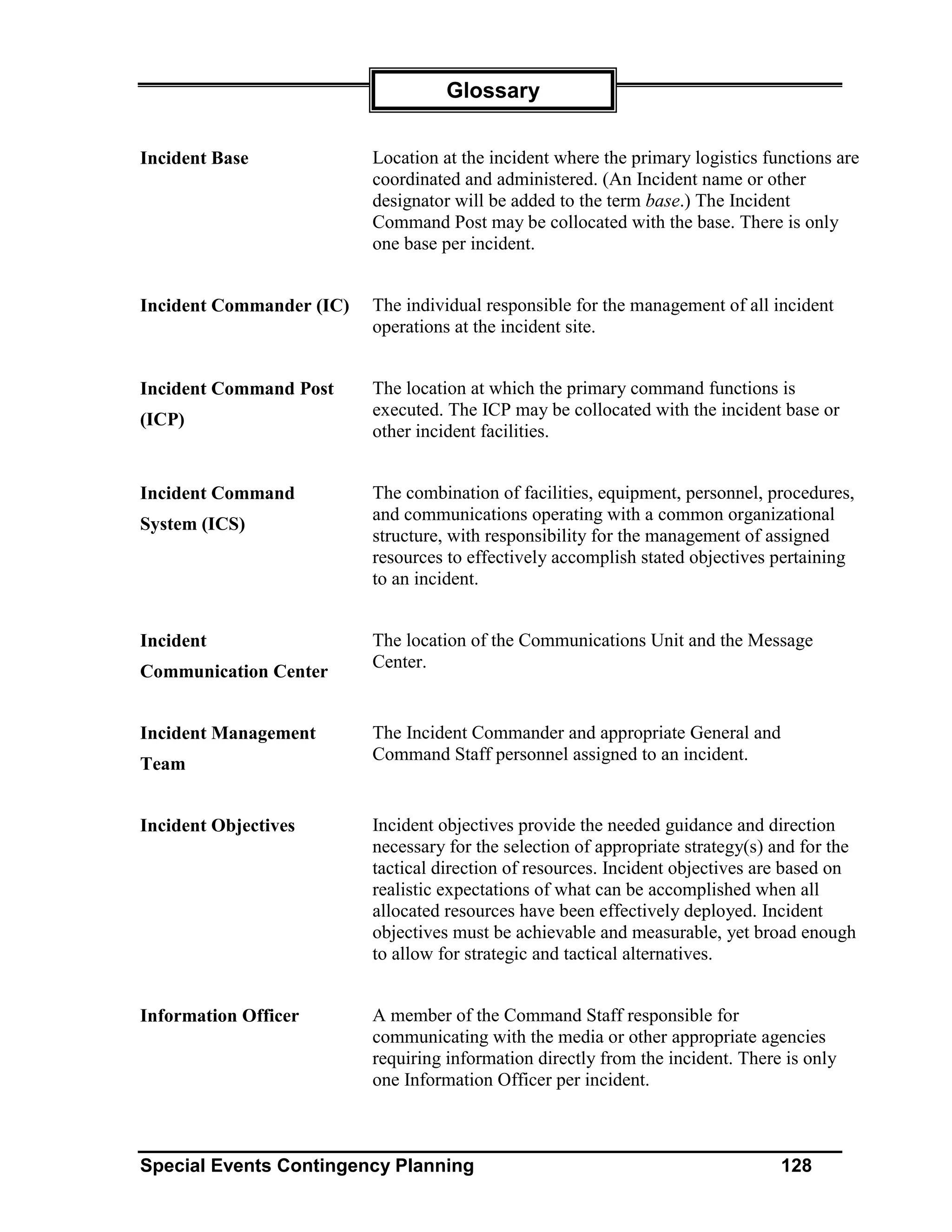 Glossary


Incident Base             Location at the incident where the primary logistics functions are
                          coordinated and administered. (An Incident name or other
                          designator will be added to the term base.) The Incident
                          Command Post may be collocated with the base. There is only
                          one base per incident.


Incident Commander (IC)   The individual responsible for the management of all incident
                          operations at the incident site.


Incident Command Post     The location at which the primary command functions is
                          executed. The ICP may be collocated with the incident base or
(ICP)
                          other incident facilities.


Incident Command          The combination of facilities, equipment, personnel, procedures,
                          and communications operating with a common organizational
System (ICS)
                          structure, with responsibility for the management of assigned
                          resources to effectively accomplish stated objectives pertaining
                          to an incident.


Incident                  The location of the Communications Unit and the Message
                          Center.
Communication Center


Incident Management       The Incident Commander and appropriate General and
                          Command Staff personnel assigned to an incident.
Team


Incident Objectives       Incident objectives provide the needed guidance and direction
                          necessary for the selection of appropriate strategy(s) and for the
                          tactical direction of resources. Incident objectives are based on
                          realistic expectations of what can be accomplished when all
                          allocated resources have been effectively deployed. Incident
                          objectives must be achievable and measurable, yet broad enough
                          to allow for strategic and tactical alternatives.


Information Officer       A member of the Command Staff responsible for
                          communicating with the media or other appropriate agencies
                          requiring information directly from the incident. There is only
                          one Information Officer per incident.



Special Events Contingency Planning                                              128
 