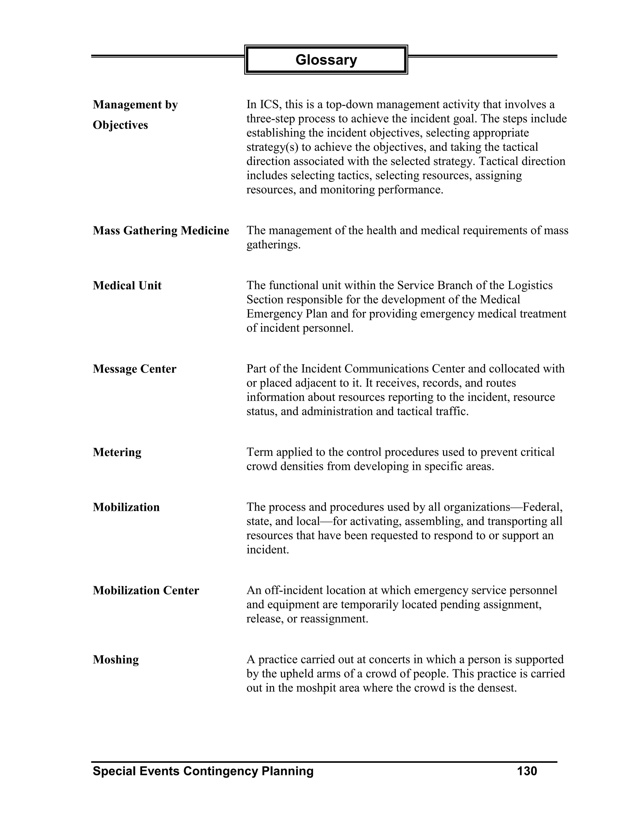 Glossary


Management by             In ICS, this is a top-down management activity that involves a
                          three-step process to achieve the incident goal. The steps include
Objectives
                          establishing the incident objectives, selecting appropriate
                          strategy(s) to achieve the objectives, and taking the tactical
                          direction associated with the selected strategy. Tactical direction
                          includes selecting tactics, selecting resources, assigning
                          resources, and monitoring performance.


Mass Gathering Medicine   The management of the health and medical requirements of mass
                          gatherings.


Medical Unit              The functional unit within the Service Branch of the Logistics
                          Section responsible for the development of the Medical
                          Emergency Plan and for providing emergency medical treatment
                          of incident personnel.


Message Center            Part of the Incident Communications Center and collocated with
                          or placed adjacent to it. It receives, records, and routes
                          information about resources reporting to the incident, resource
                          status, and administration and tactical traffic.


Metering                  Term applied to the control procedures used to prevent critical
                          crowd densities from developing in specific areas.


Mobilization              The process and procedures used by all organizations—Federal,
                          state, and local—for activating, assembling, and transporting all
                          resources that have been requested to respond to or support an
                          incident.


Mobilization Center       An off-incident location at which emergency service personnel
                          and equipment are temporarily located pending assignment,
                          release, or reassignment.


Moshing                   A practice carried out at concerts in which a person is supported
                          by the upheld arms of a crowd of people. This practice is carried
                          out in the moshpit area where the crowd is the densest.




Special Events Contingency Planning                                               130
 