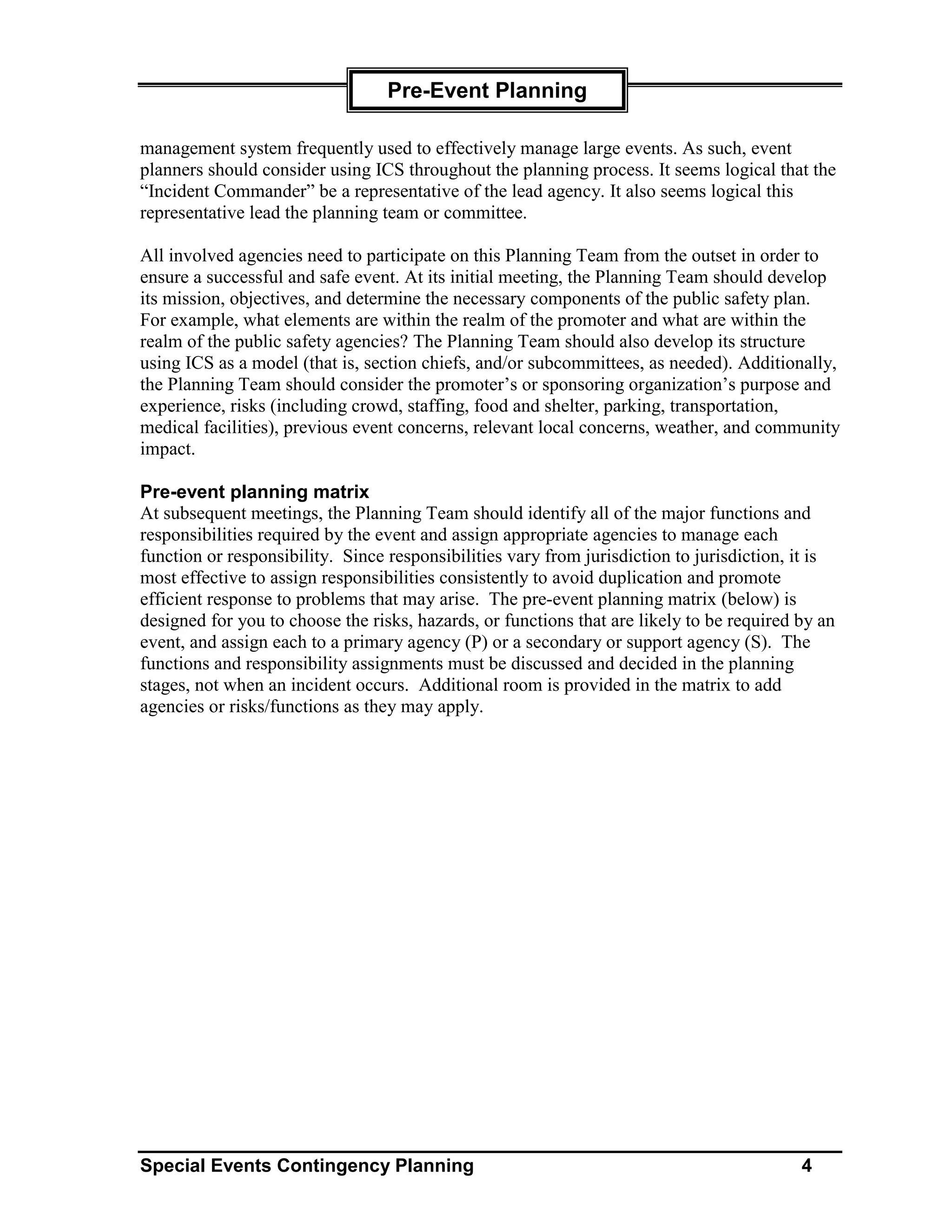 Pre-Event Planning

management system frequently used to effectively manage large events. As such, event
planners should consider using ICS throughout the planning process. It seems logical that the
“Incident Commander” be a representative of the lead agency. It also seems logical this
representative lead the planning team or committee.

All involved agencies need to participate on this Planning Team from the outset in order to
ensure a successful and safe event. At its initial meeting, the Planning Team should develop
its mission, objectives, and determine the necessary components of the public safety plan.
For example, what elements are within the realm of the promoter and what are within the
realm of the public safety agencies? The Planning Team should also develop its structure
using ICS as a model (that is, section chiefs, and/or subcommittees, as needed). Additionally,
the Planning Team should consider the promoter’s or sponsoring organization’s purpose and
experience, risks (including crowd, staffing, food and shelter, parking, transportation,
medical facilities), previous event concerns, relevant local concerns, weather, and community
impact.

Pre-event planning matrix
At subsequent meetings, the Planning Team should identify all of the major functions and
responsibilities required by the event and assign appropriate agencies to manage each
function or responsibility. Since responsibilities vary from jurisdiction to jurisdiction, it is
most effective to assign responsibilities consistently to avoid duplication and promote
efficient response to problems that may arise. The pre-event planning matrix (below) is
designed for you to choose the risks, hazards, or functions that are likely to be required by an
event, and assign each to a primary agency (P) or a secondary or support agency (S). The
functions and responsibility assignments must be discussed and decided in the planning
stages, not when an incident occurs. Additional room is provided in the matrix to add
agencies or risks/functions as they may apply.




Special Events Contingency Planning                                                        4
 
