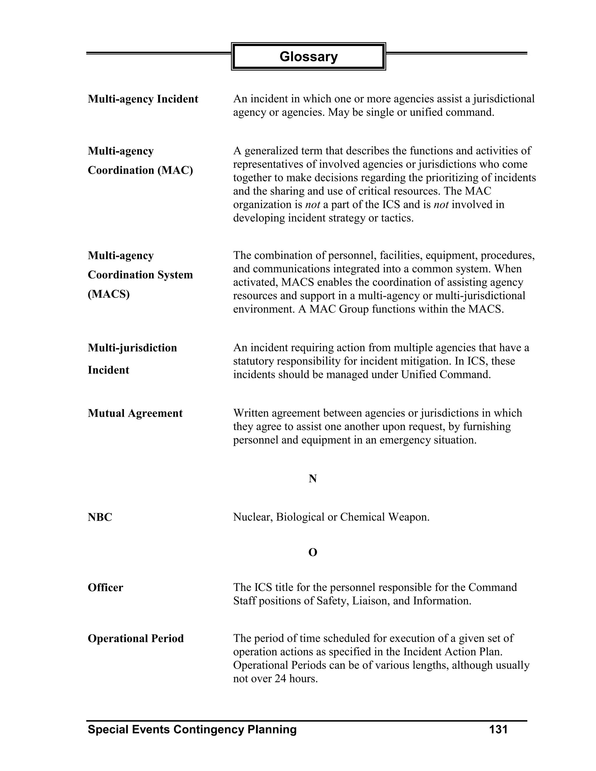 Glossary


Multi-agency Incident   An incident in which one or more agencies assist a jurisdictional
                        agency or agencies. May be single or unified command.


Multi-agency            A generalized term that describes the functions and activities of
                        representatives of involved agencies or jurisdictions who come
Coordination (MAC)
                        together to make decisions regarding the prioritizing of incidents
                        and the sharing and use of critical resources. The MAC
                        organization is not a part of the ICS and is not involved in
                        developing incident strategy or tactics.


Multi-agency            The combination of personnel, facilities, equipment, procedures,
                        and communications integrated into a common system. When
Coordination System
                        activated, MACS enables the coordination of assisting agency
(MACS)                  resources and support in a multi-agency or multi-jurisdictional
                        environment. A MAC Group functions within the MACS.


Multi-jurisdiction      An incident requiring action from multiple agencies that have a
                        statutory responsibility for incident mitigation. In ICS, these
Incident                incidents should be managed under Unified Command.


Mutual Agreement        Written agreement between agencies or jurisdictions in which
                        they agree to assist one another upon request, by furnishing
                        personnel and equipment in an emergency situation.


                                        N


NBC                     Nuclear, Biological or Chemical Weapon.


                                        O


Officer                 The ICS title for the personnel responsible for the Command
                        Staff positions of Safety, Liaison, and Information.


Operational Period      The period of time scheduled for execution of a given set of
                        operation actions as specified in the Incident Action Plan.
                        Operational Periods can be of various lengths, although usually
                        not over 24 hours.



Special Events Contingency Planning                                            131
 