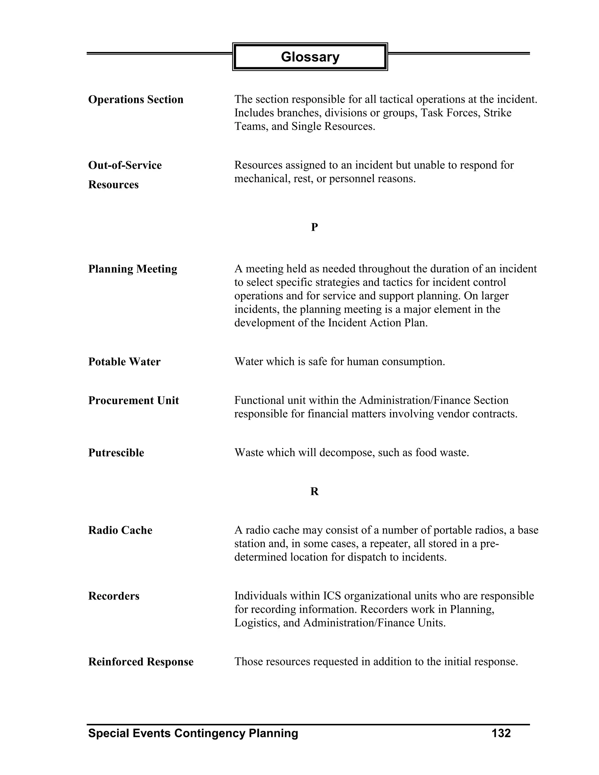 Glossary


Operations Section      The section responsible for all tactical operations at the incident.
                        Includes branches, divisions or groups, Task Forces, Strike
                        Teams, and Single Resources.


Out-of-Service          Resources assigned to an incident but unable to respond for
                        mechanical, rest, or personnel reasons.
Resources


                                         P


Planning Meeting        A meeting held as needed throughout the duration of an incident
                        to select specific strategies and tactics for incident control
                        operations and for service and support planning. On larger
                        incidents, the planning meeting is a major element in the
                        development of the Incident Action Plan.


Potable Water           Water which is safe for human consumption.


Procurement Unit        Functional unit within the Administration/Finance Section
                        responsible for financial matters involving vendor contracts.


Putrescible             Waste which will decompose, such as food waste.


                                         R


Radio Cache             A radio cache may consist of a number of portable radios, a base
                        station and, in some cases, a repeater, all stored in a pre-
                        determined location for dispatch to incidents.


Recorders               Individuals within ICS organizational units who are responsible
                        for recording information. Recorders work in Planning,
                        Logistics, and Administration/Finance Units.


Reinforced Response     Those resources requested in addition to the initial response.




Special Events Contingency Planning                                              132
 