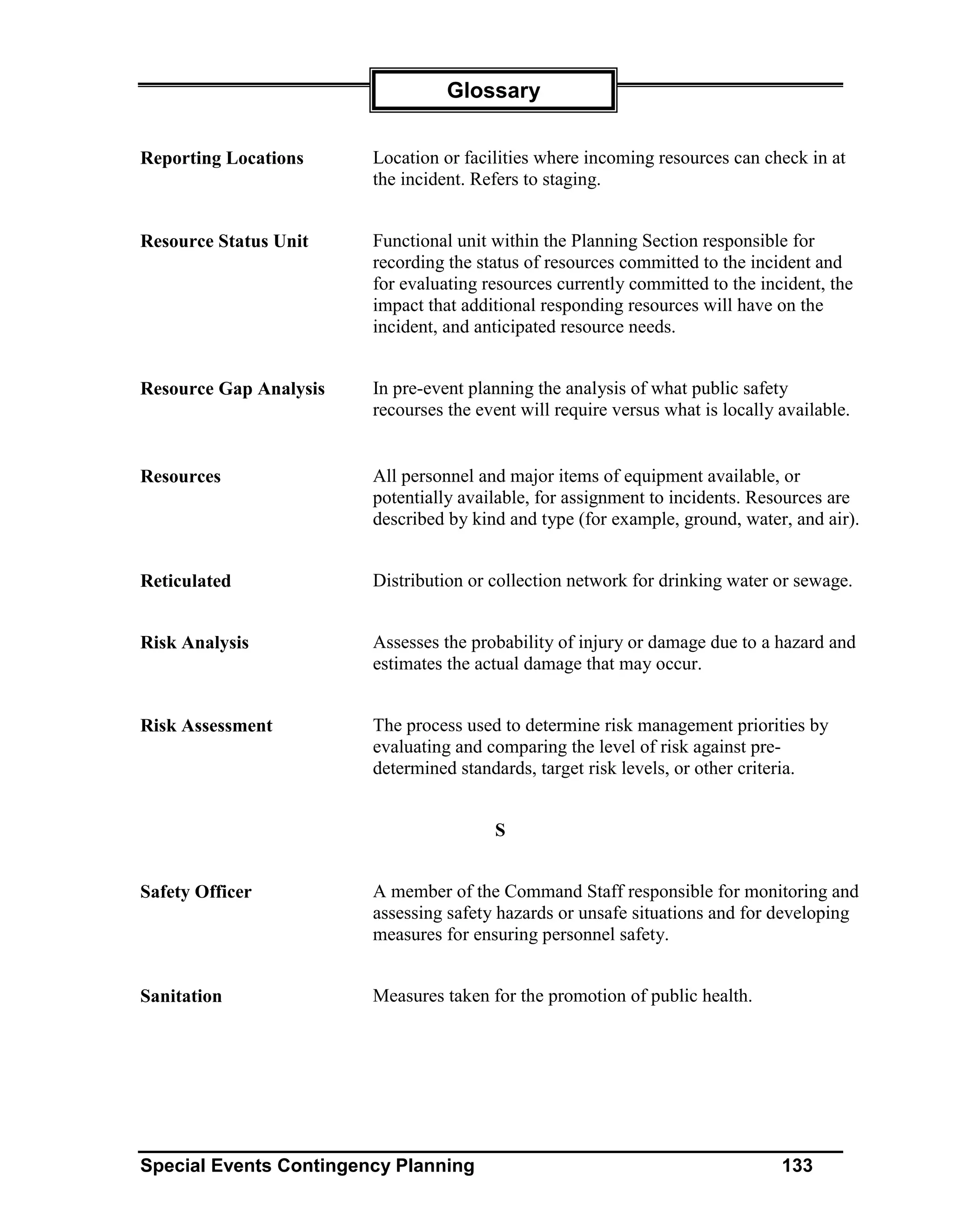 Glossary


Reporting Locations     Location or facilities where incoming resources can check in at
                        the incident. Refers to staging.


Resource Status Unit    Functional unit within the Planning Section responsible for
                        recording the status of resources committed to the incident and
                        for evaluating resources currently committed to the incident, the
                        impact that additional responding resources will have on the
                        incident, and anticipated resource needs.


Resource Gap Analysis   In pre-event planning the analysis of what public safety
                        recourses the event will require versus what is locally available.


Resources               All personnel and major items of equipment available, or
                        potentially available, for assignment to incidents. Resources are
                        described by kind and type (for example, ground, water, and air).


Reticulated             Distribution or collection network for drinking water or sewage.


Risk Analysis           Assesses the probability of injury or damage due to a hazard and
                        estimates the actual damage that may occur.


Risk Assessment         The process used to determine risk management priorities by
                        evaluating and comparing the level of risk against pre-
                        determined standards, target risk levels, or other criteria.


                                        S


Safety Officer          A member of the Command Staff responsible for monitoring and
                        assessing safety hazards or unsafe situations and for developing
                        measures for ensuring personnel safety.


Sanitation              Measures taken for the promotion of public health.




Special Events Contingency Planning                                             133
 