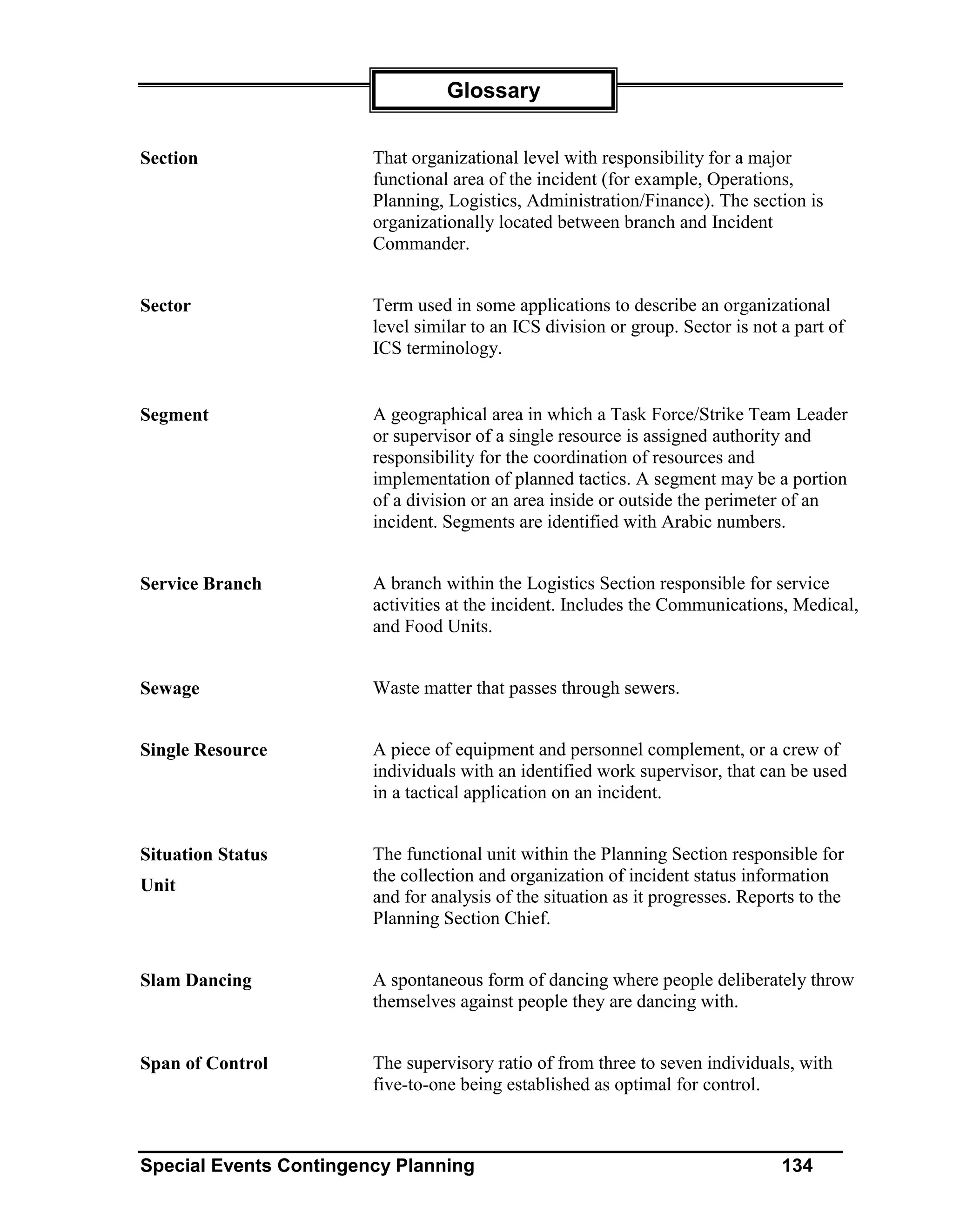 Glossary


Section                 That organizational level with responsibility for a major
                        functional area of the incident (for example, Operations,
                        Planning, Logistics, Administration/Finance). The section is
                        organizationally located between branch and Incident
                        Commander.


Sector                  Term used in some applications to describe an organizational
                        level similar to an ICS division or group. Sector is not a part of
                        ICS terminology.


Segment                 A geographical area in which a Task Force/Strike Team Leader
                        or supervisor of a single resource is assigned authority and
                        responsibility for the coordination of resources and
                        implementation of planned tactics. A segment may be a portion
                        of a division or an area inside or outside the perimeter of an
                        incident. Segments are identified with Arabic numbers.


Service Branch          A branch within the Logistics Section responsible for service
                        activities at the incident. Includes the Communications, Medical,
                        and Food Units.


Sewage                  Waste matter that passes through sewers.


Single Resource         A piece of equipment and personnel complement, or a crew of
                        individuals with an identified work supervisor, that can be used
                        in a tactical application on an incident.


Situation Status        The functional unit within the Planning Section responsible for
                        the collection and organization of incident status information
Unit
                        and for analysis of the situation as it progresses. Reports to the
                        Planning Section Chief.


Slam Dancing            A spontaneous form of dancing where people deliberately throw
                        themselves against people they are dancing with.


Span of Control         The supervisory ratio of from three to seven individuals, with
                        five-to-one being established as optimal for control.



Special Events Contingency Planning                                              134
 