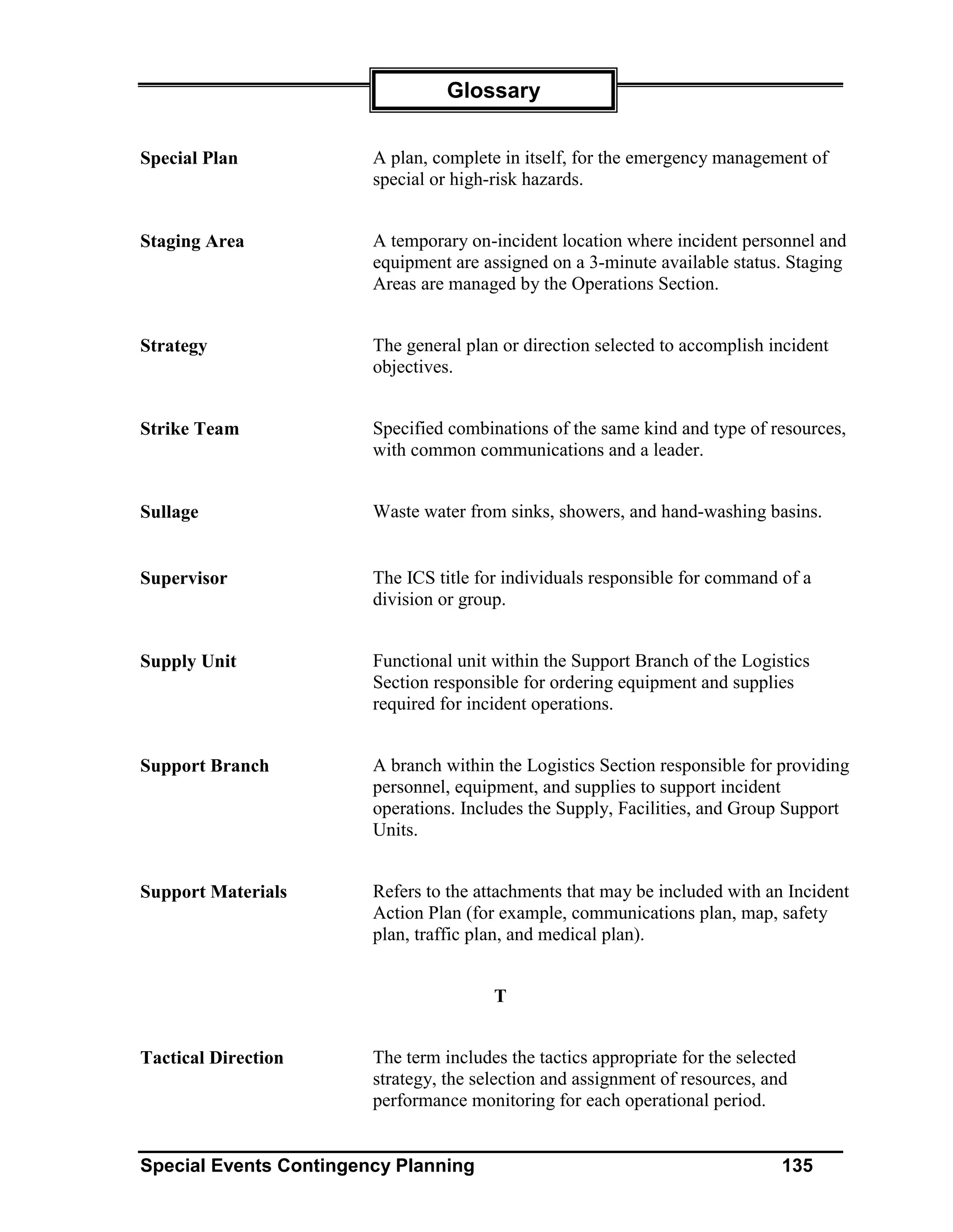 Glossary


Special Plan            A plan, complete in itself, for the emergency management of
                        special or high-risk hazards.


Staging Area            A temporary on-incident location where incident personnel and
                        equipment are assigned on a 3-minute available status. Staging
                        Areas are managed by the Operations Section.


Strategy                The general plan or direction selected to accomplish incident
                        objectives.


Strike Team             Specified combinations of the same kind and type of resources,
                        with common communications and a leader.


Sullage                 Waste water from sinks, showers, and hand-washing basins.


Supervisor              The ICS title for individuals responsible for command of a
                        division or group.


Supply Unit             Functional unit within the Support Branch of the Logistics
                        Section responsible for ordering equipment and supplies
                        required for incident operations.


Support Branch          A branch within the Logistics Section responsible for providing
                        personnel, equipment, and supplies to support incident
                        operations. Includes the Supply, Facilities, and Group Support
                        Units.


Support Materials       Refers to the attachments that may be included with an Incident
                        Action Plan (for example, communications plan, map, safety
                        plan, traffic plan, and medical plan).


                                        T


Tactical Direction      The term includes the tactics appropriate for the selected
                        strategy, the selection and assignment of resources, and
                        performance monitoring for each operational period.


Special Events Contingency Planning                                             135
 