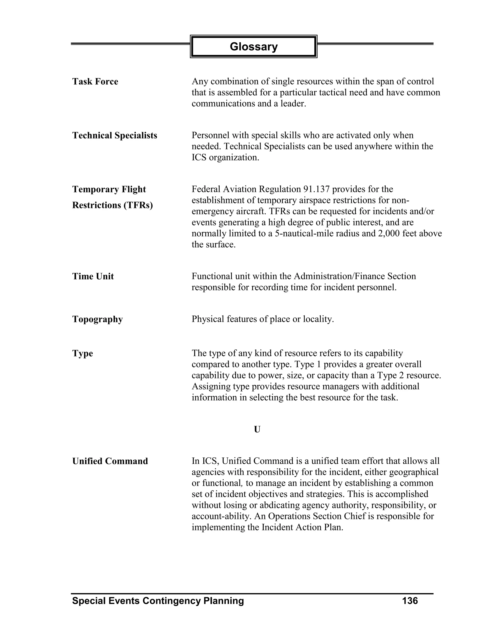 Glossary


Task Force              Any combination of single resources within the span of control
                        that is assembled for a particular tactical need and have common
                        communications and a leader.


Technical Specialists   Personnel with special skills who are activated only when
                        needed. Technical Specialists can be used anywhere within the
                        ICS organization.


Temporary Flight        Federal Aviation Regulation 91.137 provides for the
                        establishment of temporary airspace restrictions for non-
Restrictions (TFRs)
                        emergency aircraft. TFRs can be requested for incidents and/or
                        events generating a high degree of public interest, and are
                        normally limited to a 5-nautical-mile radius and 2,000 feet above
                        the surface.


Time Unit               Functional unit within the Administration/Finance Section
                        responsible for recording time for incident personnel.


Topography              Physical features of place or locality.


Type                    The type of any kind of resource refers to its capability
                        compared to another type. Type 1 provides a greater overall
                        capability due to power, size, or capacity than a Type 2 resource.
                        Assigning type provides resource managers with additional
                        information in selecting the best resource for the task.


                                        U


Unified Command         In ICS, Unified Command is a unified team effort that allows all
                        agencies with responsibility for the incident, either geographical
                        or functional, to manage an incident by establishing a common
                        set of incident objectives and strategies. This is accomplished
                        without losing or abdicating agency authority, responsibility, or
                        account-ability. An Operations Section Chief is responsible for
                        implementing the Incident Action Plan.




Special Events Contingency Planning                                            136
 