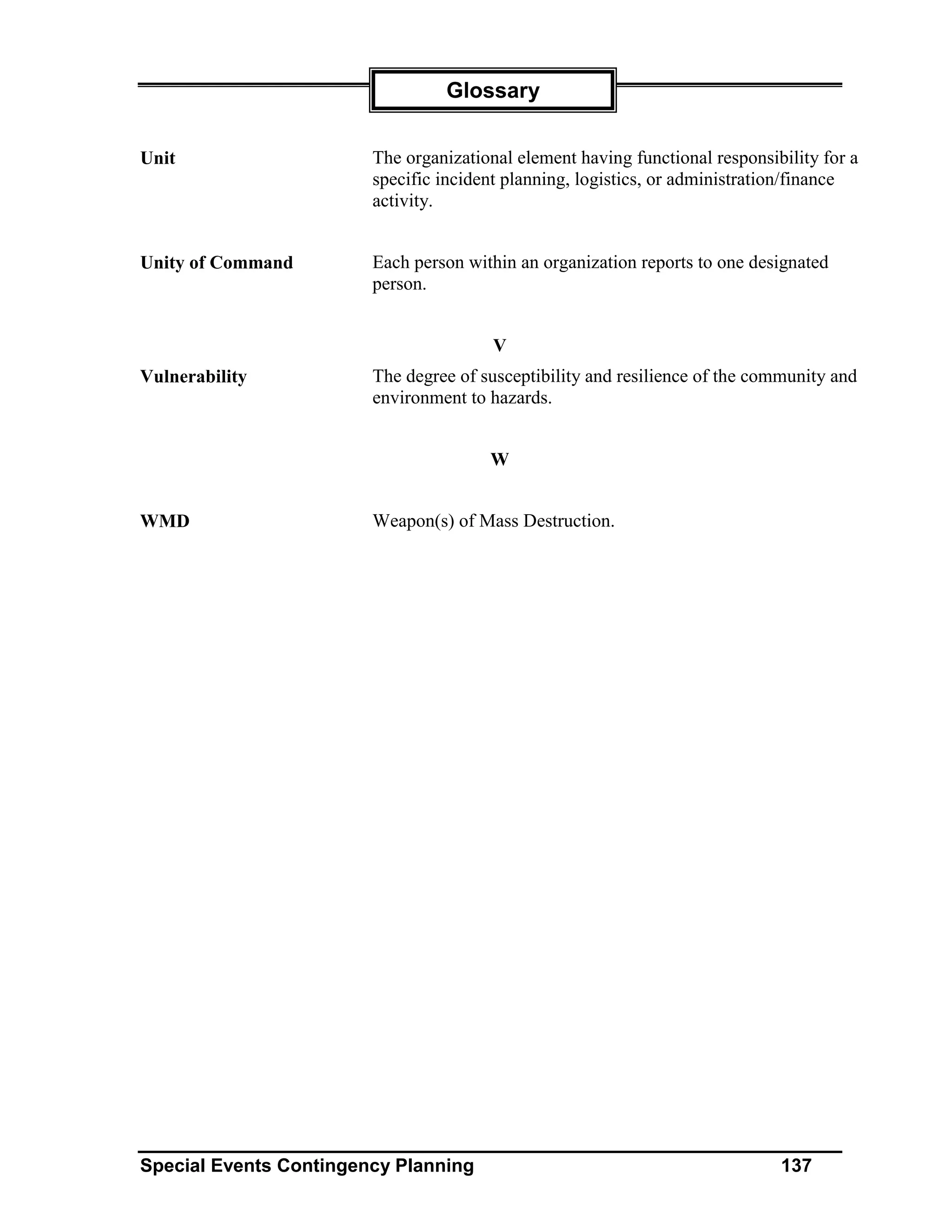 Glossary


Unit                    The organizational element having functional responsibility for a
                        specific incident planning, logistics, or administration/finance
                        activity.


Unity of Command        Each person within an organization reports to one designated
                        person.


                                        V
Vulnerability           The degree of susceptibility and resilience of the community and
                        environment to hazards.


                                       W


WMD                     Weapon(s) of Mass Destruction.




Special Events Contingency Planning                                           137
 