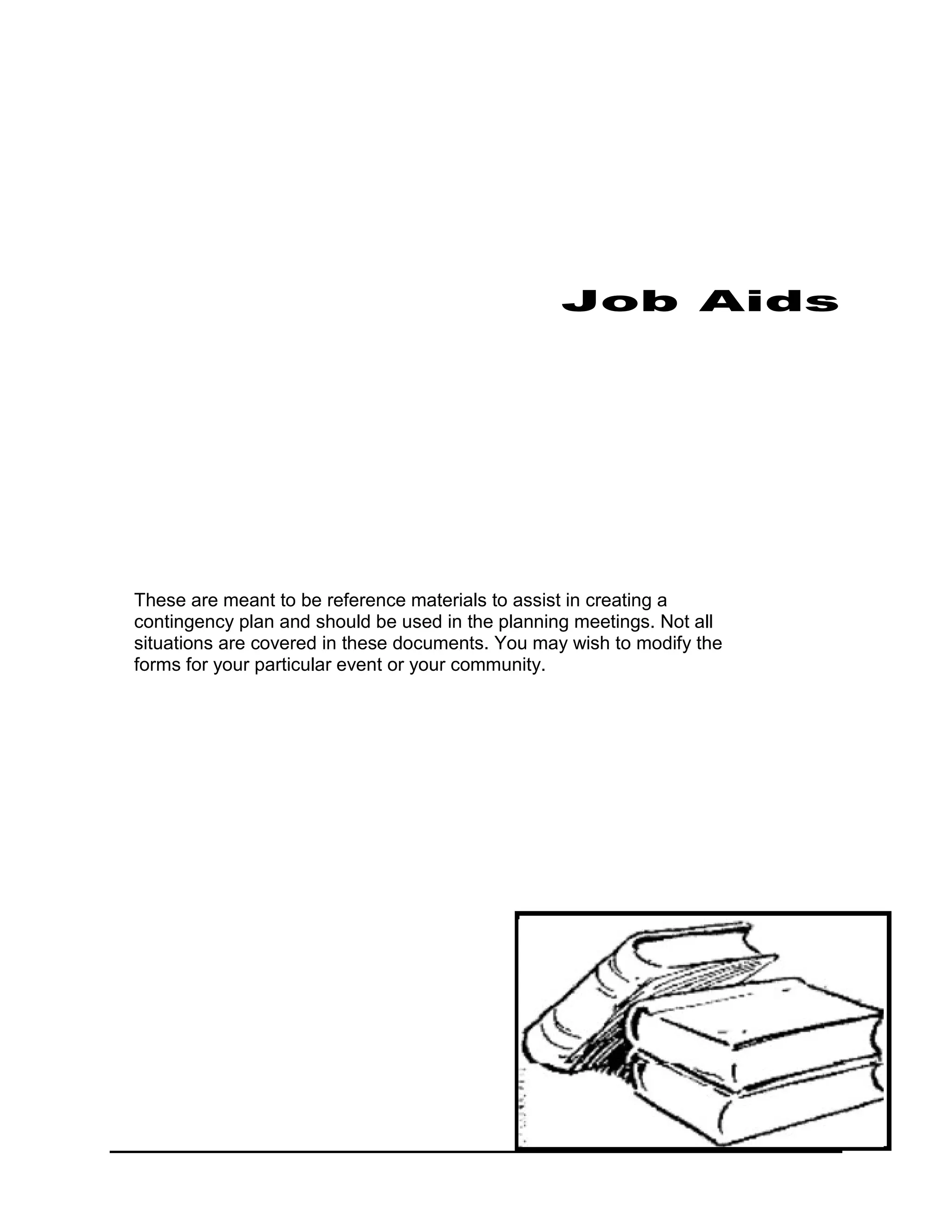 Job Aids




These are meant to be reference materials to assist in creating a
contingency plan and should be used in the planning meetings. Not all
situations are covered in these documents. You may wish to modify the
forms for your particular event or your community.
 