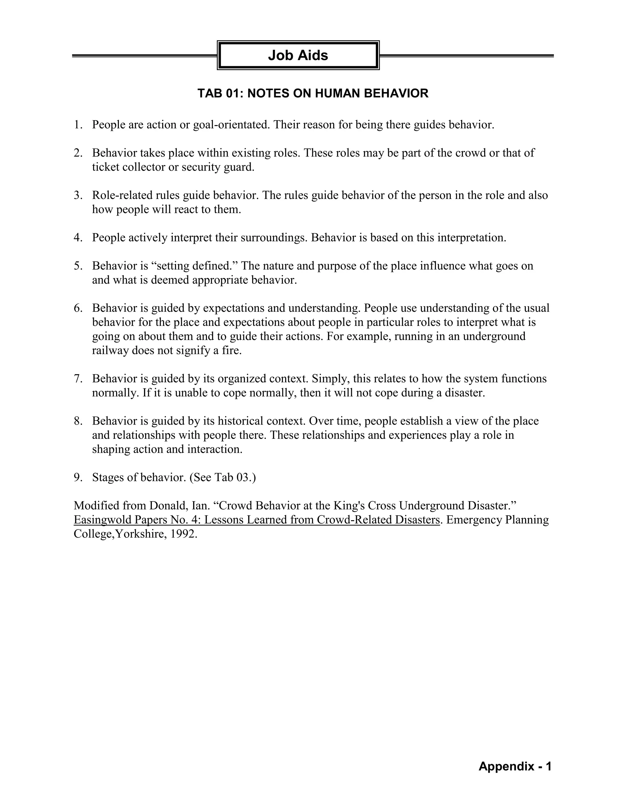 Job Aids

                         TAB 01: NOTES ON HUMAN BEHAVIOR

1. People are action or goal-orientated. Their reason for being there guides behavior.

2. Behavior takes place within existing roles. These roles may be part of the crowd or that of
   ticket collector or security guard.

3. Role-related rules guide behavior. The rules guide behavior of the person in the role and also
   how people will react to them.

4. People actively interpret their surroundings. Behavior is based on this interpretation.

5. Behavior is “setting defined.” The nature and purpose of the place influence what goes on
   and what is deemed appropriate behavior.

6. Behavior is guided by expectations and understanding. People use understanding of the usual
   behavior for the place and expectations about people in particular roles to interpret what is
   going on about them and to guide their actions. For example, running in an underground
   railway does not signify a fire.

7. Behavior is guided by its organized context. Simply, this relates to how the system functions
   normally. If it is unable to cope normally, then it will not cope during a disaster.

8. Behavior is guided by its historical context. Over time, people establish a view of the place
   and relationships with people there. These relationships and experiences play a role in
   shaping action and interaction.

9. Stages of behavior. (See Tab 03.)

Modified from Donald, Ian. “Crowd Behavior at the King's Cross Underground Disaster.”
Easingwold Papers No. 4: Lessons Learned from Crowd-Related Disasters. Emergency Planning
College,Yorkshire, 1992.




                                                                                    Appendix - 1
 