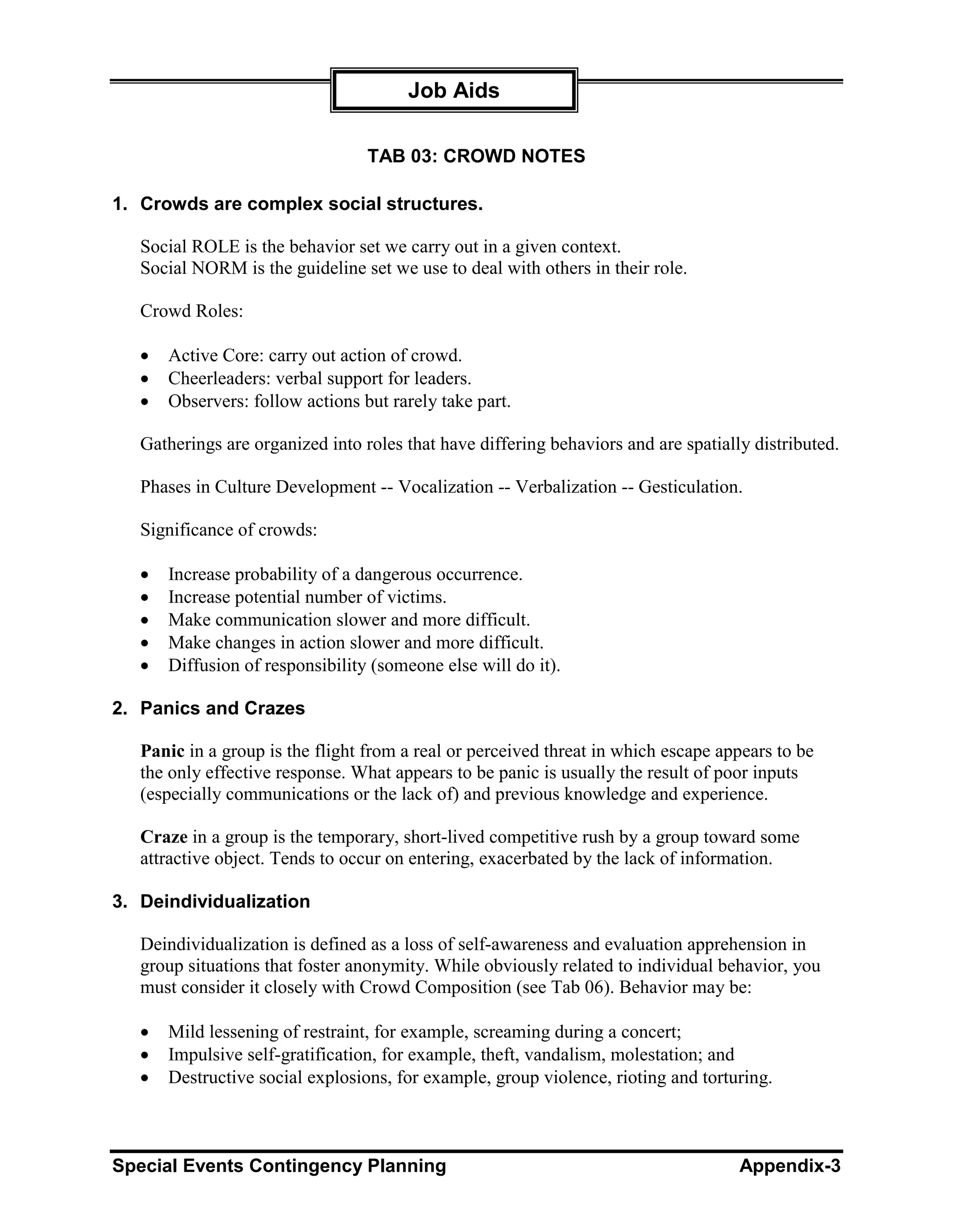 Job Aids

                                  TAB 03: CROWD NOTES

1. Crowds are complex social structures.

   Social ROLE is the behavior set we carry out in a given context.
   Social NORM is the guideline set we use to deal with others in their role.

   Crowd Roles:

   •   Active Core: carry out action of crowd.
   •   Cheerleaders: verbal support for leaders.
   •   Observers: follow actions but rarely take part.

   Gatherings are organized into roles that have differing behaviors and are spatially distributed.

   Phases in Culture Development -- Vocalization -- Verbalization -- Gesticulation.

   Significance of crowds:

   •   Increase probability of a dangerous occurrence.
   •   Increase potential number of victims.
   •   Make communication slower and more difficult.
   •   Make changes in action slower and more difficult.
   •   Diffusion of responsibility (someone else will do it).

2. Panics and Crazes

   Panic in a group is the flight from a real or perceived threat in which escape appears to be
   the only effective response. What appears to be panic is usually the result of poor inputs
   (especially communications or the lack of) and previous knowledge and experience.

   Craze in a group is the temporary, short-lived competitive rush by a group toward some
   attractive object. Tends to occur on entering, exacerbated by the lack of information.

3. Deindividualization

   Deindividualization is defined as a loss of self-awareness and evaluation apprehension in
   group situations that foster anonymity. While obviously related to individual behavior, you
   must consider it closely with Crowd Composition (see Tab 06). Behavior may be:

   •   Mild lessening of restraint, for example, screaming during a concert;
   •   Impulsive self-gratification, for example, theft, vandalism, molestation; and
   •   Destructive social explosions, for example, group violence, rioting and torturing.



Special Events Contingency Planning                                                  Appendix-3
 