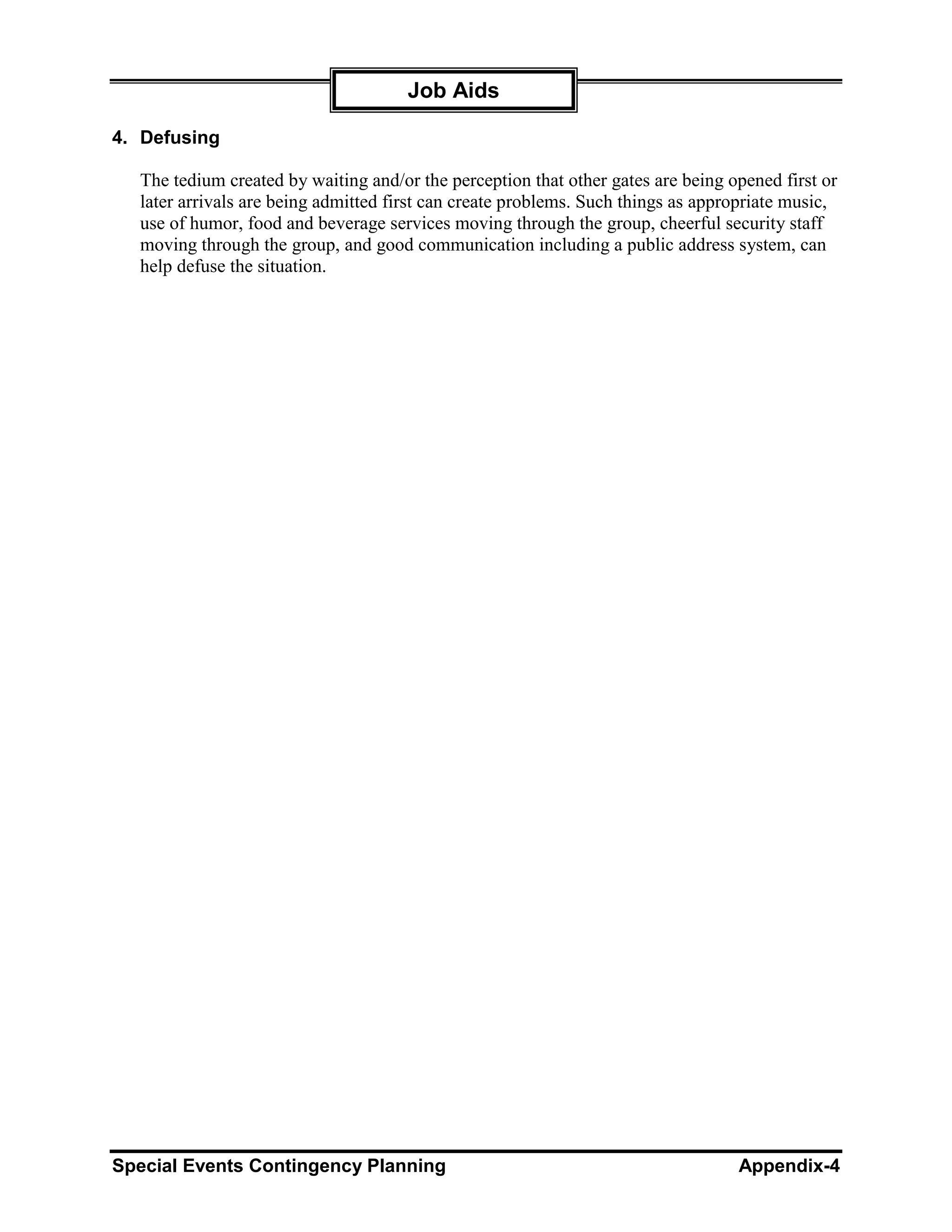 Job Aids

4. Defusing

  The tedium created by waiting and/or the perception that other gates are being opened first or
  later arrivals are being admitted first can create problems. Such things as appropriate music,
  use of humor, food and beverage services moving through the group, cheerful security staff
  moving through the group, and good communication including a public address system, can
  help defuse the situation.




Special Events Contingency Planning                                               Appendix-4
 