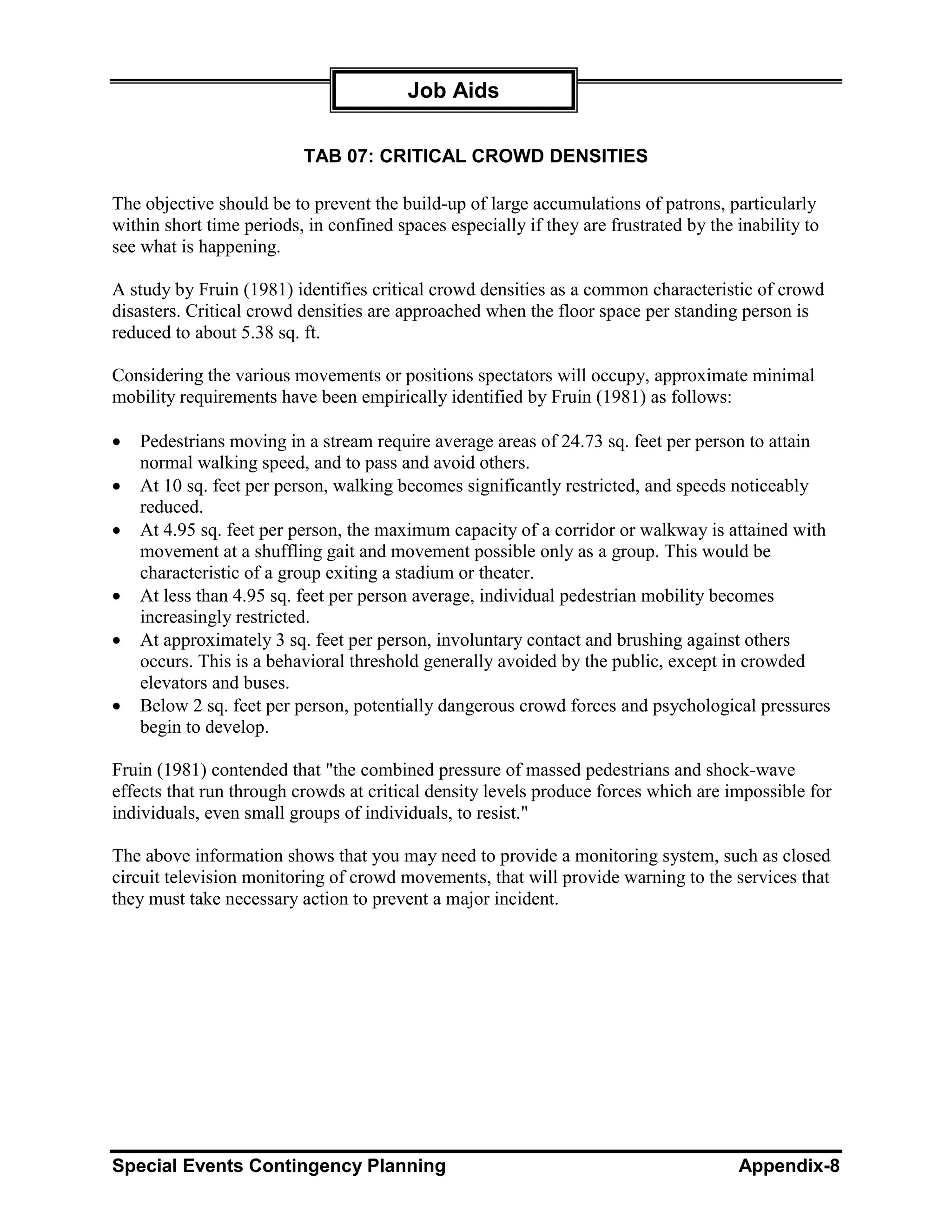 Job Aids

                          TAB 07: CRITICAL CROWD DENSITIES

The objective should be to prevent the build-up of large accumulations of patrons, particularly
within short time periods, in confined spaces especially if they are frustrated by the inability to
see what is happening.

A study by Fruin (1981) identifies critical crowd densities as a common characteristic of crowd
disasters. Critical crowd densities are approached when the floor space per standing person is
reduced to about 5.38 sq. ft.

Considering the various movements or positions spectators will occupy, approximate minimal
mobility requirements have been empirically identified by Fruin (1981) as follows:

•   Pedestrians moving in a stream require average areas of 24.73 sq. feet per person to attain
    normal walking speed, and to pass and avoid others.
•   At 10 sq. feet per person, walking becomes significantly restricted, and speeds noticeably
    reduced.
•   At 4.95 sq. feet per person, the maximum capacity of a corridor or walkway is attained with
    movement at a shuffling gait and movement possible only as a group. This would be
    characteristic of a group exiting a stadium or theater.
•   At less than 4.95 sq. feet per person average, individual pedestrian mobility becomes
    increasingly restricted.
•   At approximately 3 sq. feet per person, involuntary contact and brushing against others
    occurs. This is a behavioral threshold generally avoided by the public, except in crowded
    elevators and buses.
•   Below 2 sq. feet per person, potentially dangerous crowd forces and psychological pressures
    begin to develop.

Fruin (1981) contended that "the combined pressure of massed pedestrians and shock-wave
effects that run through crowds at critical density levels produce forces which are impossible for
individuals, even small groups of individuals, to resist."

The above information shows that you may need to provide a monitoring system, such as closed
circuit television monitoring of crowd movements, that will provide warning to the services that
they must take necessary action to prevent a major incident.




Special Events Contingency Planning                                                    Appendix-8
 