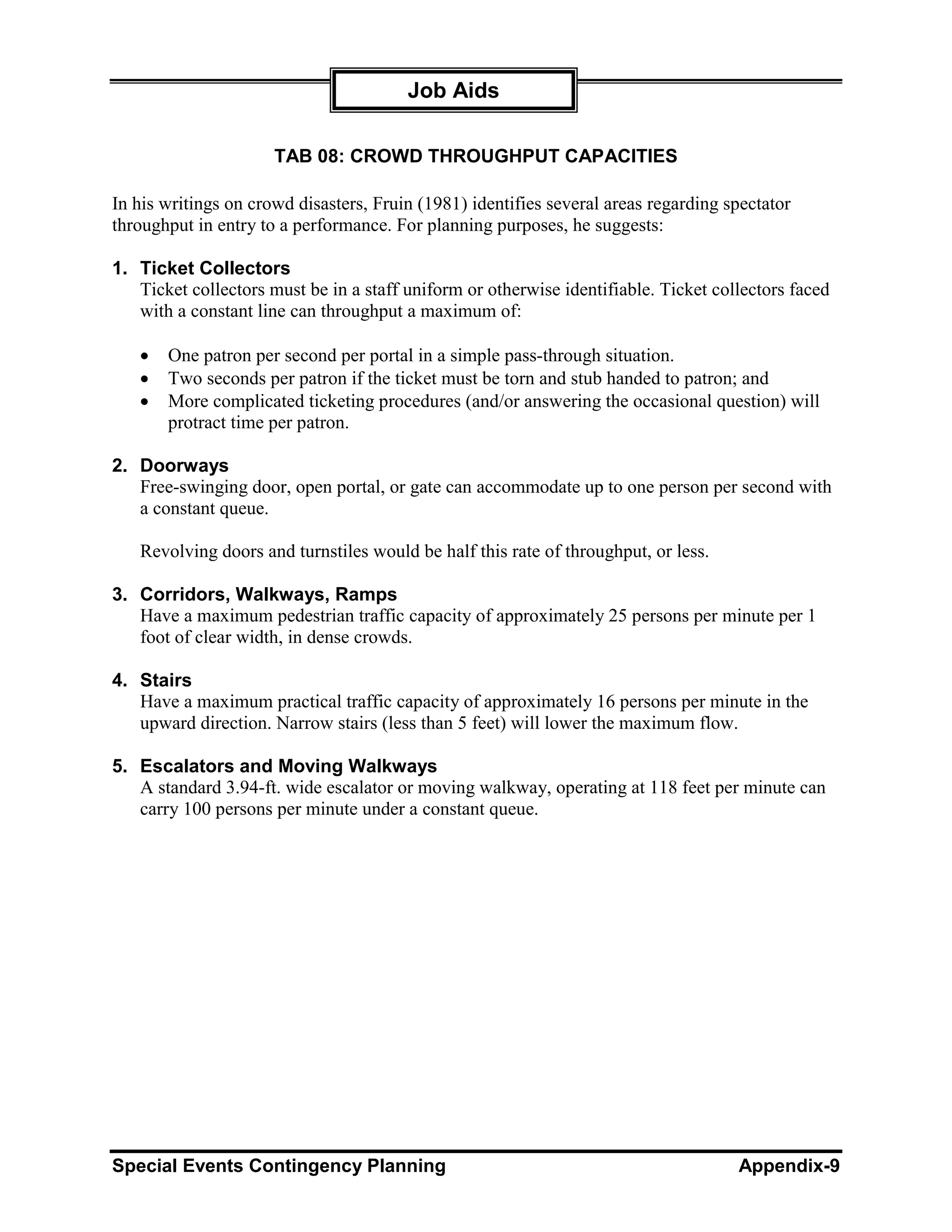 Job Aids

                      TAB 08: CROWD THROUGHPUT CAPACITIES

In his writings on crowd disasters, Fruin (1981) identifies several areas regarding spectator
throughput in entry to a performance. For planning purposes, he suggests:

1. Ticket Collectors
   Ticket collectors must be in a staff uniform or otherwise identifiable. Ticket collectors faced
   with a constant line can throughput a maximum of:

   •   One patron per second per portal in a simple pass-through situation.
   •   Two seconds per patron if the ticket must be torn and stub handed to patron; and
   •   More complicated ticketing procedures (and/or answering the occasional question) will
       protract time per patron.

2. Doorways
   Free-swinging door, open portal, or gate can accommodate up to one person per second with
   a constant queue.

   Revolving doors and turnstiles would be half this rate of throughput, or less.

3. Corridors, Walkways, Ramps
   Have a maximum pedestrian traffic capacity of approximately 25 persons per minute per 1
   foot of clear width, in dense crowds.

4. Stairs
   Have a maximum practical traffic capacity of approximately 16 persons per minute in the
   upward direction. Narrow stairs (less than 5 feet) will lower the maximum flow.

5. Escalators and Moving Walkways
   A standard 3.94-ft. wide escalator or moving walkway, operating at 118 feet per minute can
   carry 100 persons per minute under a constant queue.




Special Events Contingency Planning                                                  Appendix-9
 