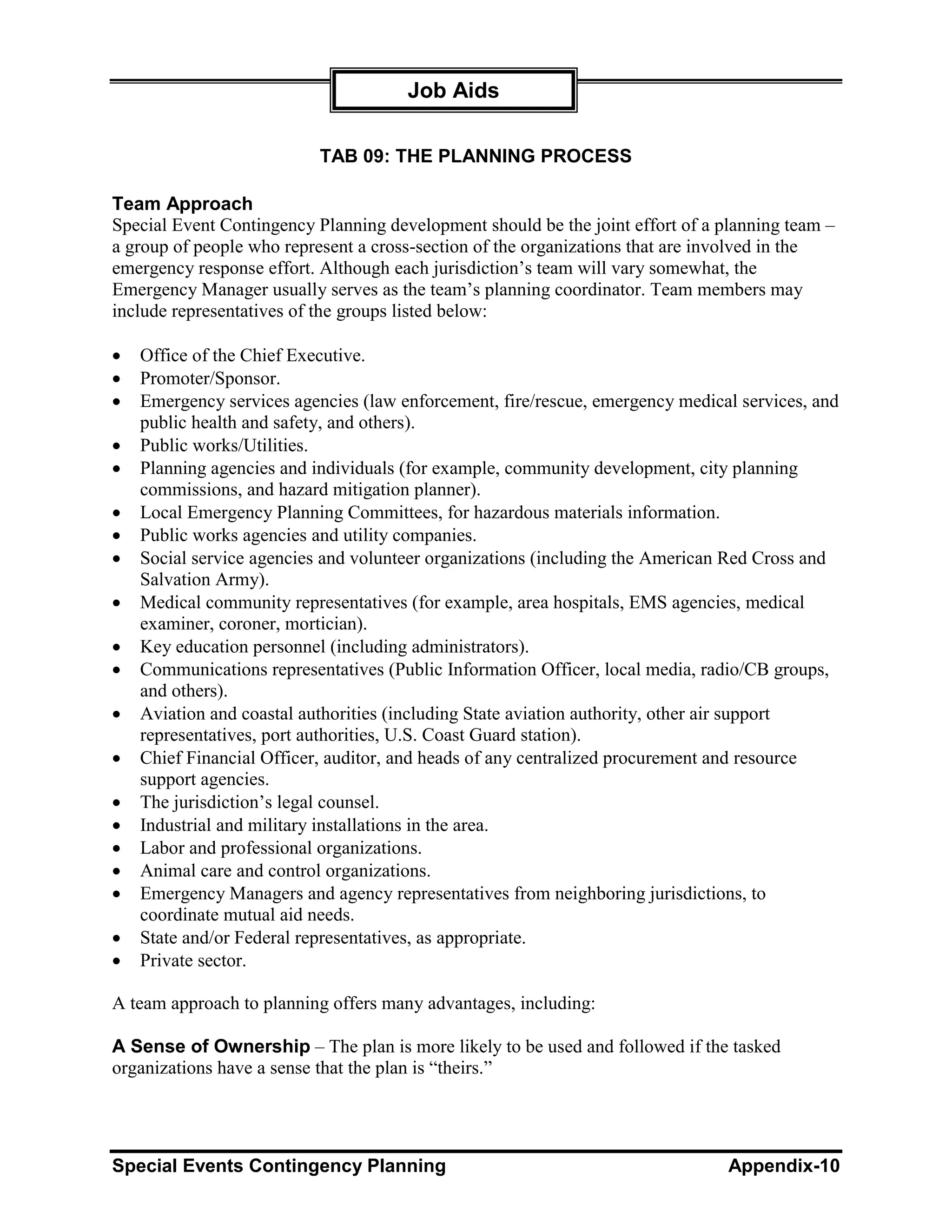 Job Aids

                           TAB 09: THE PLANNING PROCESS

Team Approach
Special Event Contingency Planning development should be the joint effort of a planning team –
a group of people who represent a cross-section of the organizations that are involved in the
emergency response effort. Although each jurisdiction’s team will vary somewhat, the
Emergency Manager usually serves as the team’s planning coordinator. Team members may
include representatives of the groups listed below:

•   Office of the Chief Executive.
•   Promoter/Sponsor.
•   Emergency services agencies (law enforcement, fire/rescue, emergency medical services, and
    public health and safety, and others).
•   Public works/Utilities.
•   Planning agencies and individuals (for example, community development, city planning
    commissions, and hazard mitigation planner).
•   Local Emergency Planning Committees, for hazardous materials information.
•   Public works agencies and utility companies.
•   Social service agencies and volunteer organizations (including the American Red Cross and
    Salvation Army).
•   Medical community representatives (for example, area hospitals, EMS agencies, medical
    examiner, coroner, mortician).
•   Key education personnel (including administrators).
•   Communications representatives (Public Information Officer, local media, radio/CB groups,
    and others).
•   Aviation and coastal authorities (including State aviation authority, other air support
    representatives, port authorities, U.S. Coast Guard station).
•   Chief Financial Officer, auditor, and heads of any centralized procurement and resource
    support agencies.
•   The jurisdiction’s legal counsel.
•   Industrial and military installations in the area.
•   Labor and professional organizations.
•   Animal care and control organizations.
•   Emergency Managers and agency representatives from neighboring jurisdictions, to
    coordinate mutual aid needs.
•   State and/or Federal representatives, as appropriate.
•   Private sector.

A team approach to planning offers many advantages, including:

A Sense of Ownership – The plan is more likely to be used and followed if the tasked
organizations have a sense that the plan is “theirs.”




Special Events Contingency Planning                                             Appendix-10
 