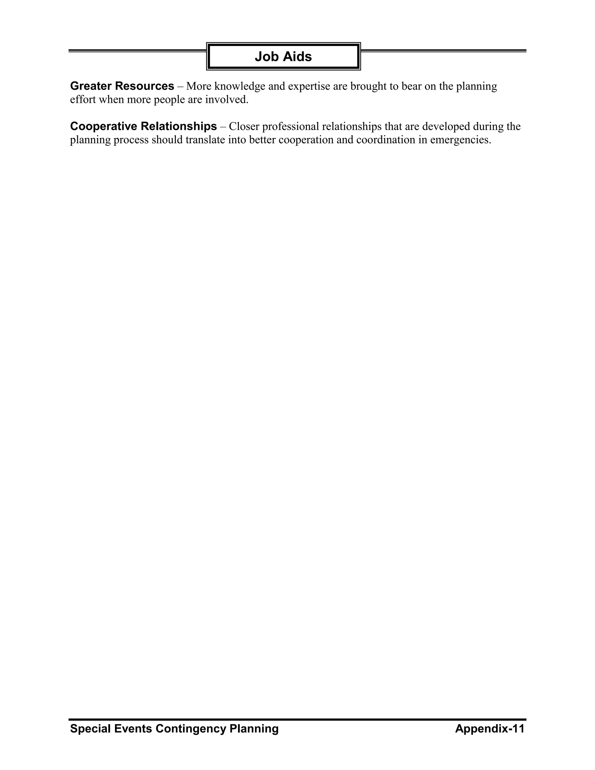 Job Aids

Greater Resources – More knowledge and expertise are brought to bear on the planning
effort when more people are involved.

Cooperative Relationships – Closer professional relationships that are developed during the
planning process should translate into better cooperation and coordination in emergencies.




Special Events Contingency Planning                                          Appendix-11
 