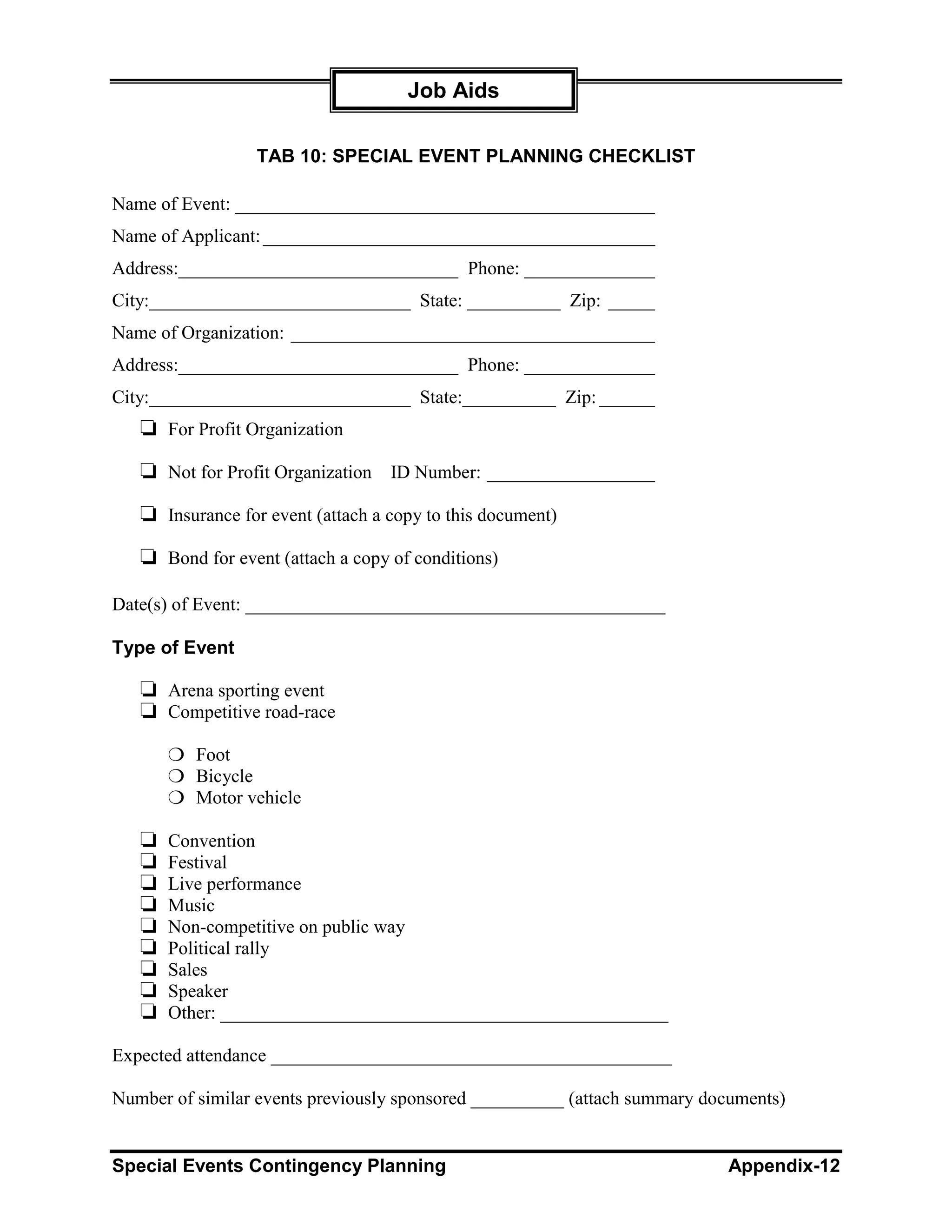 Job Aids

                  TAB 10: SPECIAL EVENT PLANNING CHECKLIST

Name of Event: _____________________________________________
Name of Applicant: __________________________________________
Address:______________________________ Phone: ______________
City:____________________________ State: __________ Zip: _____
Name of Organization: _______________________________________
Address:______________________________ Phone: ______________
City:____________________________ State:__________ Zip: ______
   ❏ For Profit Organization
   ❏ Not for Profit Organization ID Number: __________________
   ❏ Insurance for event (attach a copy to this document)
   ❏ Bond for event (attach a copy of conditions)

Date(s) of Event: _____________________________________________

Type of Event

   ❏ Arena sporting event
   ❏ Competitive road-race
       ❍ Foot
       ❍ Bicycle
       ❍ Motor vehicle

   ❏   Convention
   ❏   Festival
   ❏   Live performance
   ❏   Music
   ❏   Non-competitive on public way
   ❏   Political rally
   ❏   Sales
   ❏   Speaker
   ❏   Other: ________________________________________________

Expected attendance ___________________________________________

Number of similar events previously sponsored __________ (attach summary documents)


Special Events Contingency Planning                                        Appendix-12
 