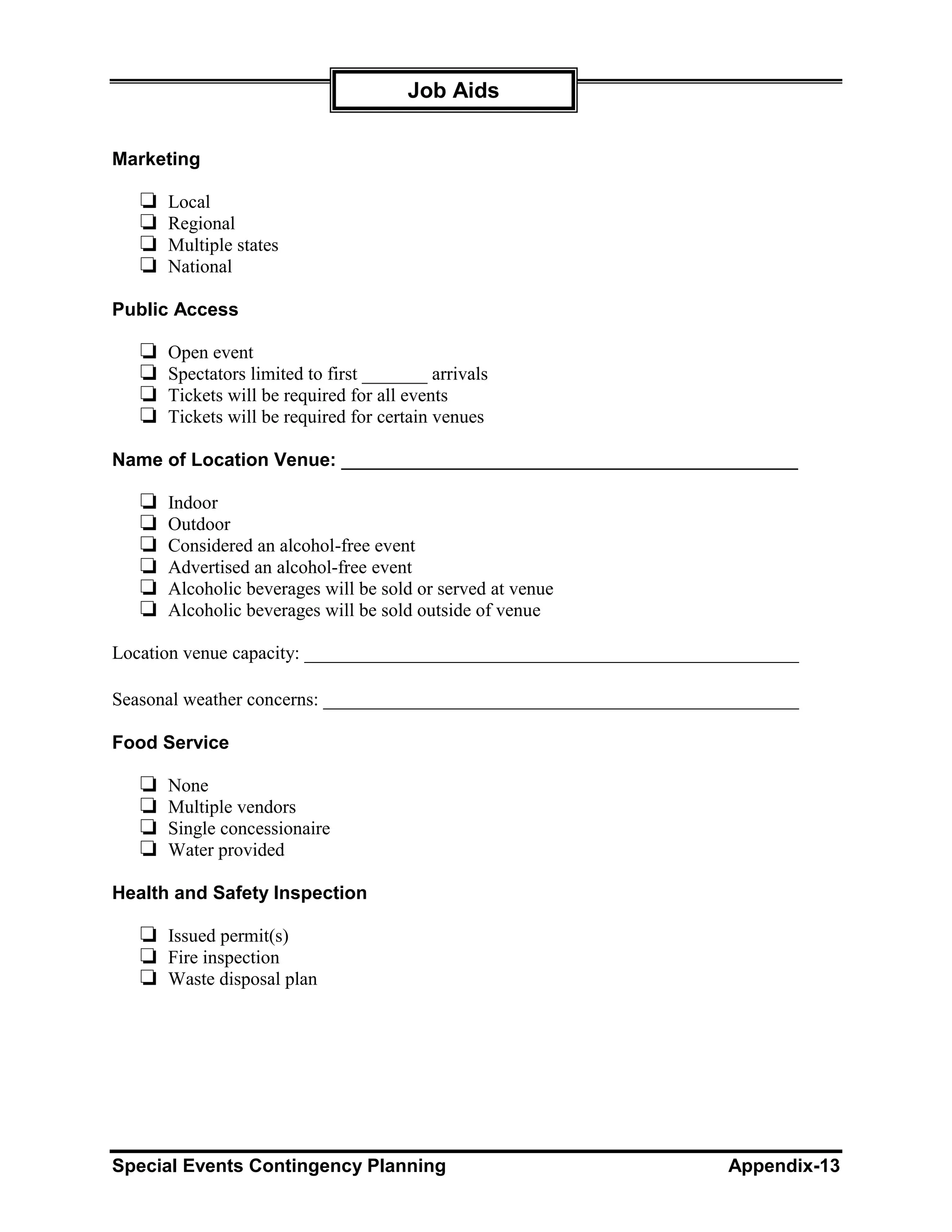 Job Aids


Marketing

   ❏   Local
   ❏   Regional
   ❏   Multiple states
   ❏   National

Public Access

   ❏   Open event
   ❏   Spectators limited to first _______ arrivals
   ❏   Tickets will be required for all events
   ❏   Tickets will be required for certain venues

Name of Location Venue: ____________________________________________

   ❏   Indoor
   ❏   Outdoor
   ❏   Considered an alcohol-free event
   ❏   Advertised an alcohol-free event
   ❏   Alcoholic beverages will be sold or served at venue
   ❏   Alcoholic beverages will be sold outside of venue

Location venue capacity: _____________________________________________________

Seasonal weather concerns: ___________________________________________________

Food Service

   ❏   None
   ❏   Multiple vendors
   ❏   Single concessionaire
   ❏   Water provided

Health and Safety Inspection

   ❏ Issued permit(s)
   ❏ Fire inspection
   ❏ Waste disposal plan




Special Events Contingency Planning                                  Appendix-13
 