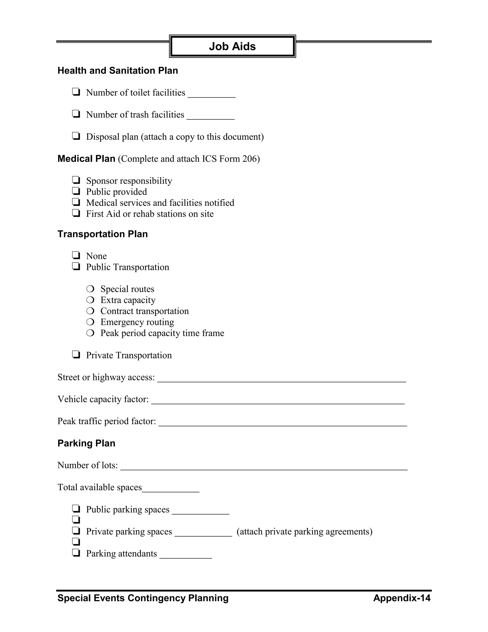 Job Aids

Health and Sanitation Plan

   ❏ Number of toilet facilities __________
   ❏ Number of trash facilities __________
   ❏ Disposal plan (attach a copy to this document)
Medical Plan (Complete and attach ICS Form 206)

   ❏   Sponsor responsibility
   ❏   Public provided
   ❏   Medical services and facilities notified
   ❏   First Aid or rehab stations on site

Transportation Plan

   ❏ None
   ❏ Public Transportation
       ❍   Special routes
       ❍   Extra capacity
       ❍   Contract transportation
       ❍   Emergency routing
       ❍   Peak period capacity time frame

   ❏ Private Transportation
Street or highway access: ____________________________________________________

Vehicle capacity factor: _____________________________________________________

Peak traffic period factor: ____________________________________________________

Parking Plan

Number of lots: ____________________________________________________________

Total available spaces____________

   ❏ Public parking spaces ____________
   ❏
   ❏ Private parking spaces ____________ (attach private parking agreements)
   ❏
   ❏ Parking attendants ___________


Special Events Contingency Planning                                            Appendix-14
 
