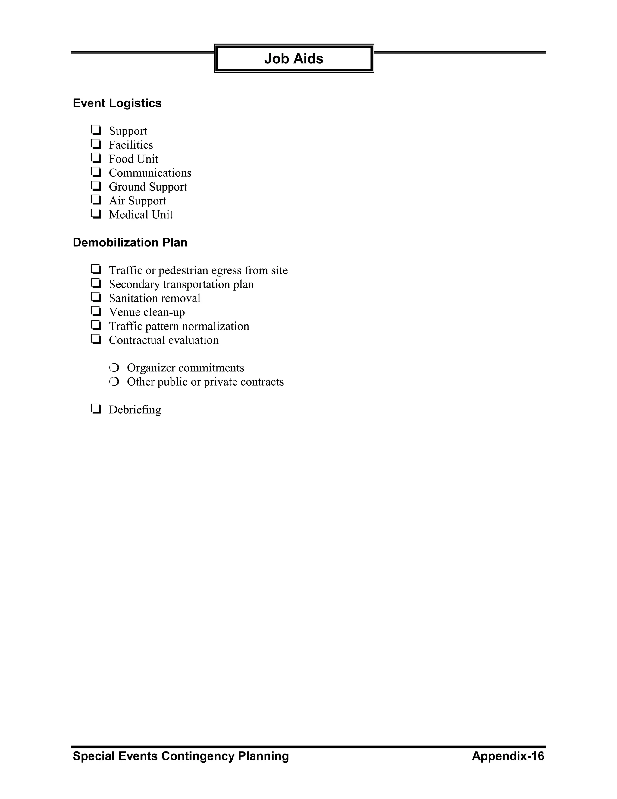 Job Aids


Event Logistics

   ❏   Support
   ❏   Facilities
   ❏   Food Unit
   ❏   Communications
   ❏   Ground Support
   ❏   Air Support
   ❏   Medical Unit

Demobilization Plan

   ❏   Traffic or pedestrian egress from site
   ❏   Secondary transportation plan
   ❏   Sanitation removal
   ❏   Venue clean-up
   ❏   Traffic pattern normalization
   ❏   Contractual evaluation

       ❍ Organizer commitments
       ❍ Other public or private contracts

   ❏ Debriefing




Special Events Contingency Planning               Appendix-16
 